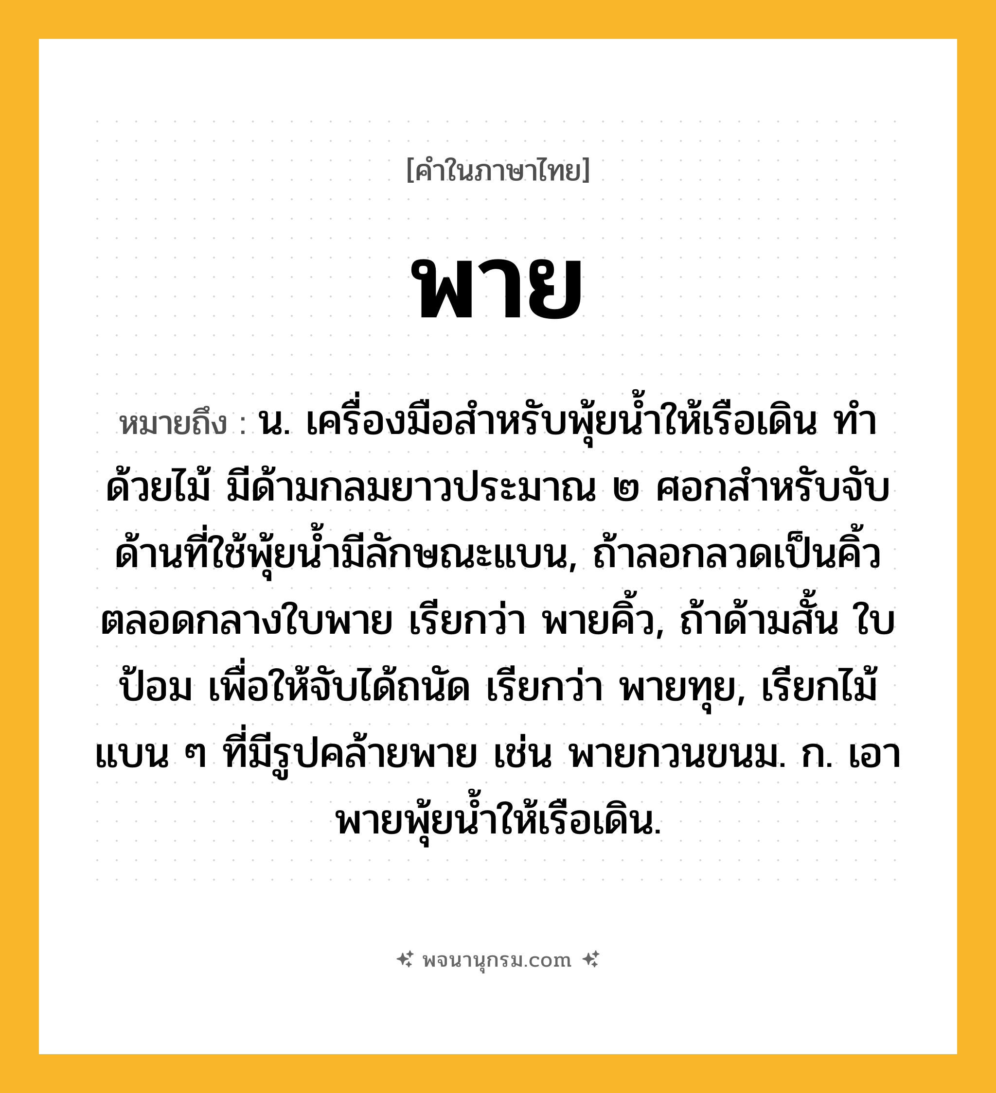 พาย ความหมาย หมายถึงอะไร?, คำในภาษาไทย พาย หมายถึง น. เครื่องมือสําหรับพุ้ยนํ้าให้เรือเดิน ทำด้วยไม้ มีด้ามกลมยาวประมาณ ๒ ศอกสำหรับจับ ด้านที่ใช้พุ้ยน้ำมีลักษณะแบน, ถ้าลอกลวดเป็นคิ้วตลอดกลางใบพาย เรียกว่า พายคิ้ว, ถ้าด้ามสั้น ใบป้อม เพื่อให้จับได้ถนัด เรียกว่า พายทุย, เรียกไม้แบน ๆ ที่มีรูปคล้ายพาย เช่น พายกวนขนม. ก. เอาพายพุ้ยนํ้าให้เรือเดิน.