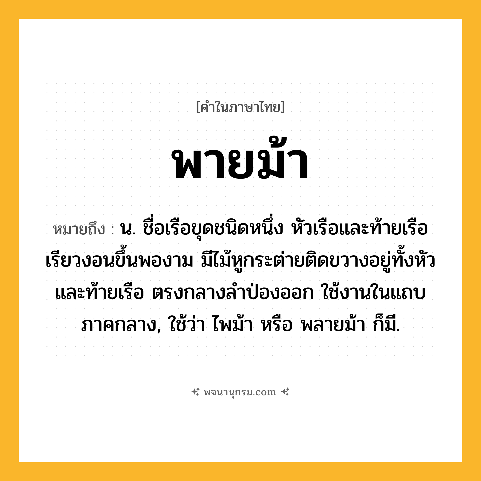 พายม้า ความหมาย หมายถึงอะไร?, คำในภาษาไทย พายม้า หมายถึง น. ชื่อเรือขุดชนิดหนึ่ง หัวเรือและท้ายเรือเรียวงอนขึ้นพองาม มีไม้หูกระต่ายติดขวางอยู่ทั้งหัวและท้ายเรือ ตรงกลางลําป่องออก ใช้งานในแถบภาคกลาง, ใช้ว่า ไพม้า หรือ พลายม้า ก็มี.