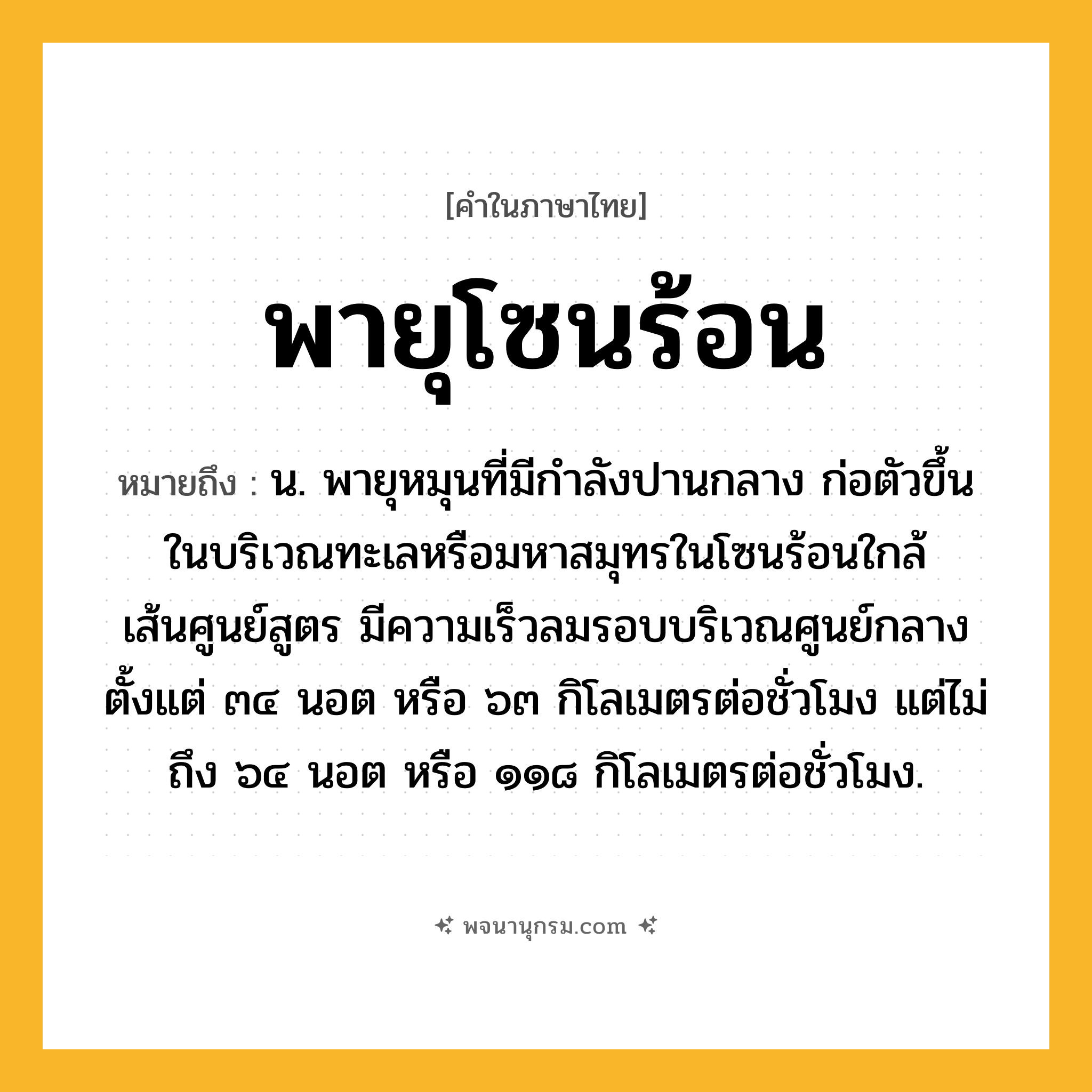 พายุโซนร้อน ความหมาย หมายถึงอะไร?, คำในภาษาไทย พายุโซนร้อน หมายถึง น. พายุหมุนที่มีกำลังปานกลาง ก่อตัวขึ้นในบริเวณทะเลหรือมหาสมุทรในโซนร้อนใกล้เส้นศูนย์สูตร มีความเร็วลมรอบบริเวณศูนย์กลางตั้งแต่ ๓๔ นอต หรือ ๖๓ กิโลเมตรต่อชั่วโมง แต่ไม่ถึง ๖๔ นอต หรือ ๑๑๘ กิโลเมตรต่อชั่วโมง.