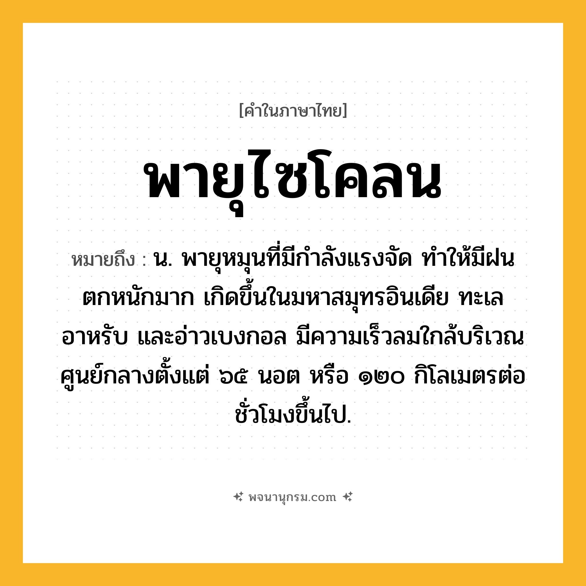 พายุไซโคลน ความหมาย หมายถึงอะไร?, คำในภาษาไทย พายุไซโคลน หมายถึง น. พายุหมุนที่มีกำลังแรงจัด ทำให้มีฝนตกหนักมาก เกิดขึ้นในมหาสมุทรอินเดีย ทะเลอาหรับ และอ่าวเบงกอล มีความเร็วลมใกล้บริเวณศูนย์กลางตั้งแต่ ๖๕ นอต หรือ ๑๒๐ กิโลเมตรต่อชั่วโมงขึ้นไป.