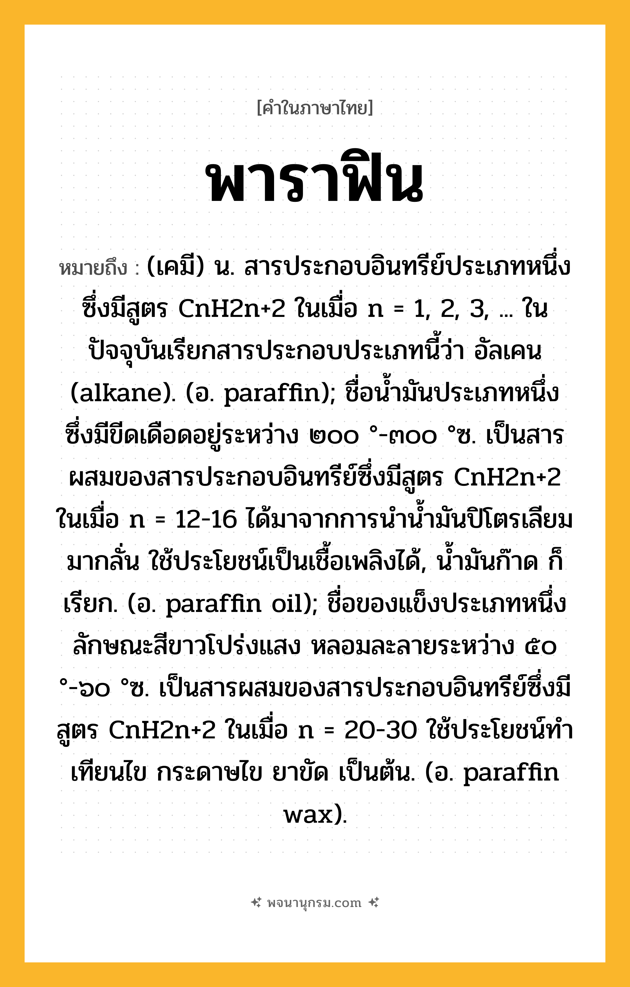 พาราฟิน ความหมาย หมายถึงอะไร?, คำในภาษาไทย พาราฟิน หมายถึง (เคมี) น. สารประกอบอินทรีย์ประเภทหนึ่งซึ่งมีสูตร CnH2n+2 ในเมื่อ n = 1, 2, 3, ... ในปัจจุบันเรียกสารประกอบประเภทนี้ว่า อัลเคน (alkane). (อ. paraffin); ชื่อนํ้ามันประเภทหนึ่ง ซึ่งมีขีดเดือดอยู่ระหว่าง ๒๐๐ °-๓๐๐ °ซ. เป็นสารผสมของสารประกอบอินทรีย์ซึ่งมีสูตร CnH2n+2 ในเมื่อ n = 12-16 ได้มาจากการนํานํ้ามันปิโตรเลียมมากลั่น ใช้ประโยชน์เป็นเชื้อเพลิงได้, นํ้ามันก๊าด ก็เรียก. (อ. paraffin oil); ชื่อของแข็งประเภทหนึ่ง ลักษณะสีขาวโปร่งแสง หลอมละลายระหว่าง ๕๐ °-๖๐ °ซ. เป็นสารผสมของสารประกอบอินทรีย์ซึ่งมีสูตร CnH2n+2 ในเมื่อ n = 20-30 ใช้ประโยชน์ทําเทียนไข กระดาษไข ยาขัด เป็นต้น. (อ. paraffin wax).