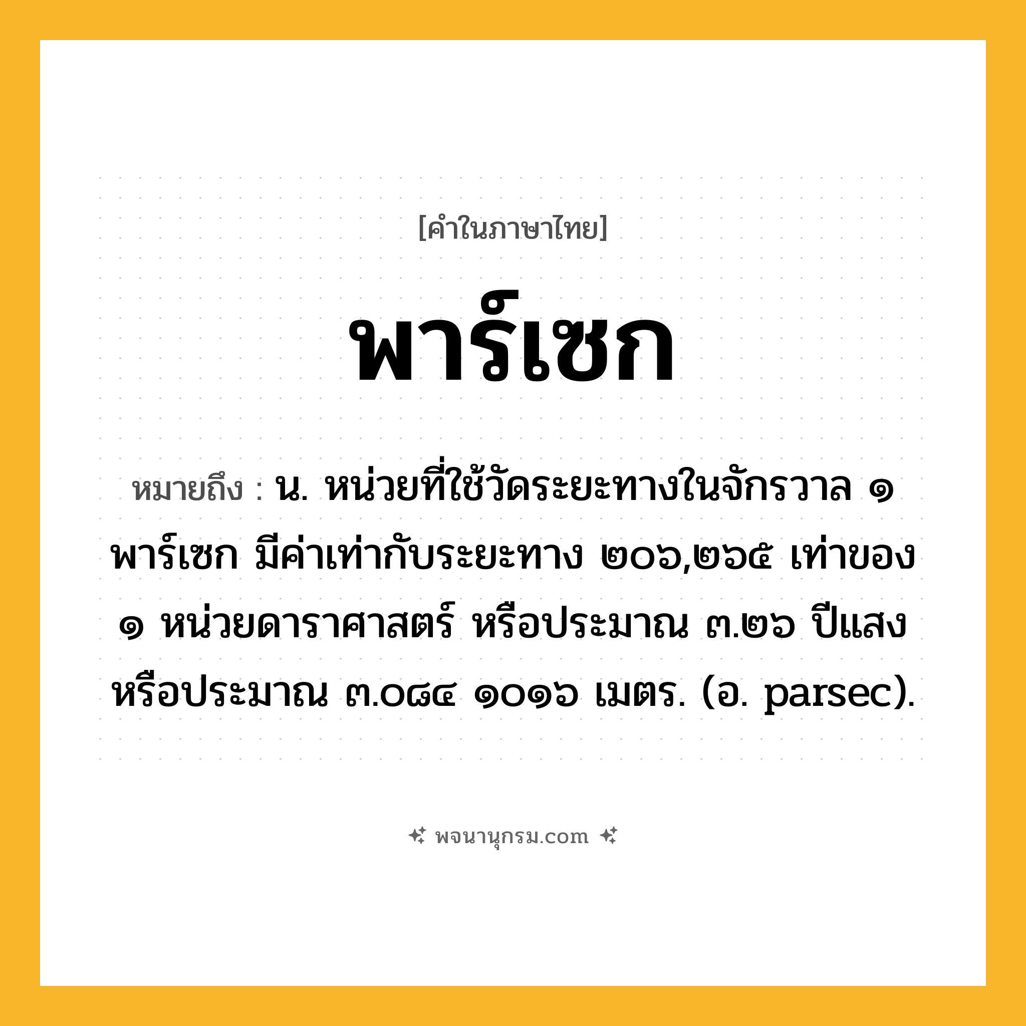 พาร์เซก ความหมาย หมายถึงอะไร?, คำในภาษาไทย พาร์เซก หมายถึง น. หน่วยที่ใช้วัดระยะทางในจักรวาล ๑ พาร์เซก มีค่าเท่ากับระยะทาง ๒๐๖,๒๖๕ เท่าของ ๑ หน่วยดาราศาสตร์ หรือประมาณ ๓.๒๖ ปีแสง หรือประมาณ ๓.๐๘๔ ๑๐๑๖ เมตร. (อ. parsec).