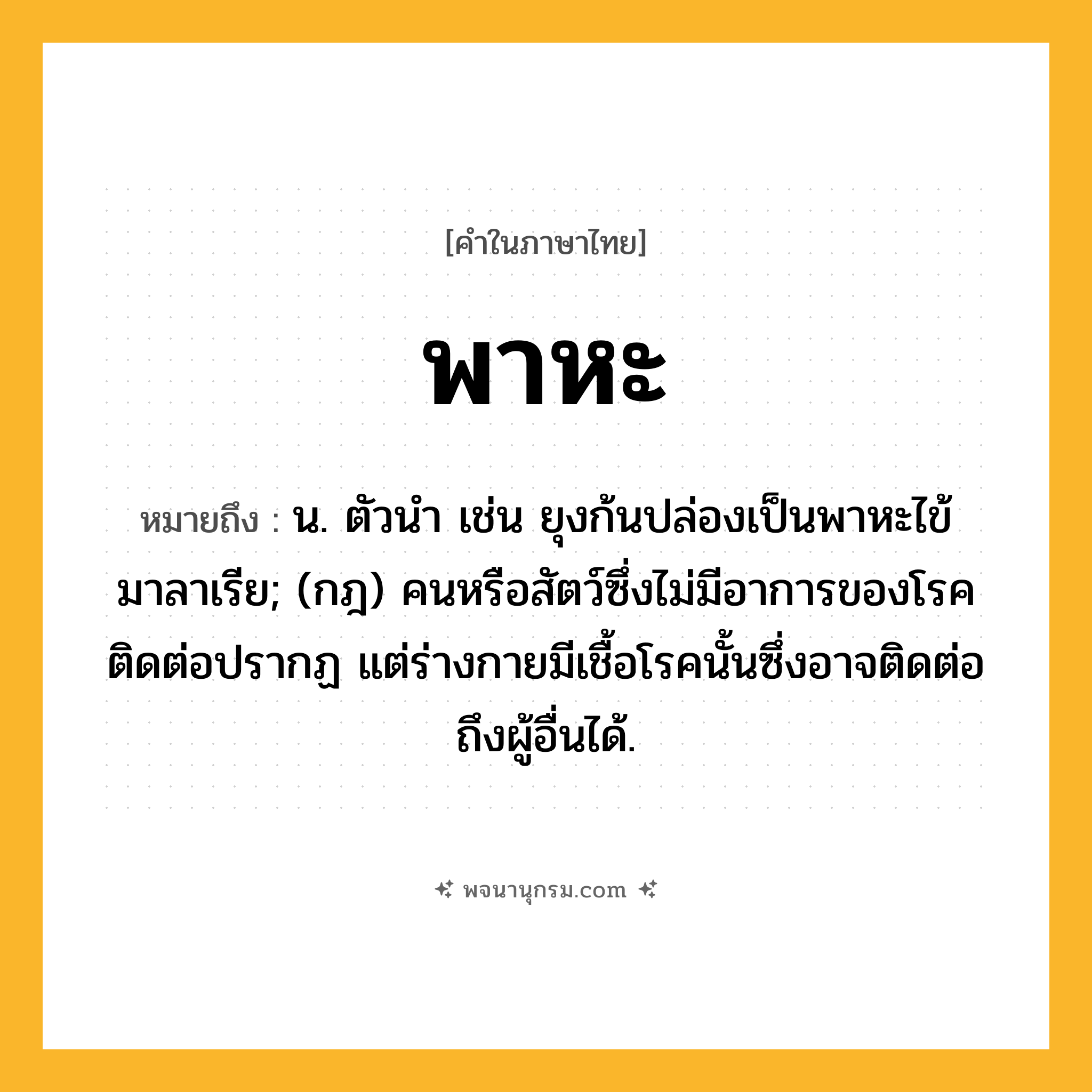 พาหะ ความหมาย หมายถึงอะไร?, คำในภาษาไทย พาหะ หมายถึง น. ตัวนํา เช่น ยุงก้นปล่องเป็นพาหะไข้มาลาเรีย; (กฎ) คนหรือสัตว์ซึ่งไม่มีอาการของโรคติดต่อปรากฏ แต่ร่างกายมีเชื้อโรคนั้นซึ่งอาจติดต่อถึงผู้อื่นได้.