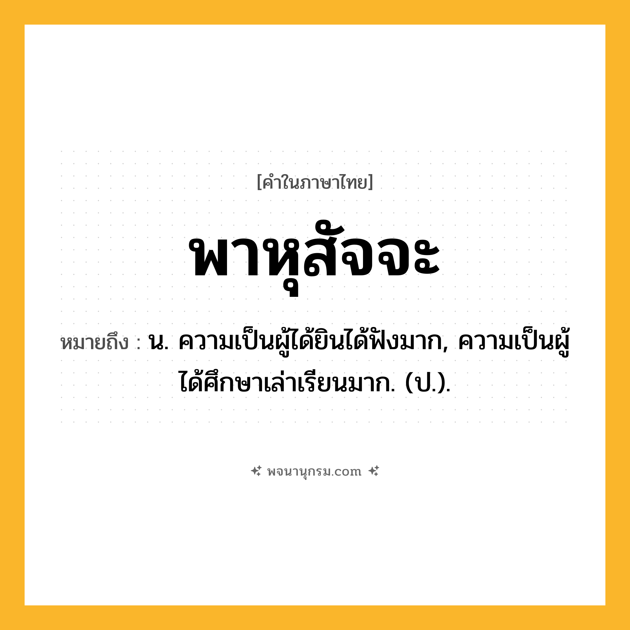 พาหุสัจจะ ความหมาย หมายถึงอะไร?, คำในภาษาไทย พาหุสัจจะ หมายถึง น. ความเป็นผู้ได้ยินได้ฟังมาก, ความเป็นผู้ได้ศึกษาเล่าเรียนมาก. (ป.).