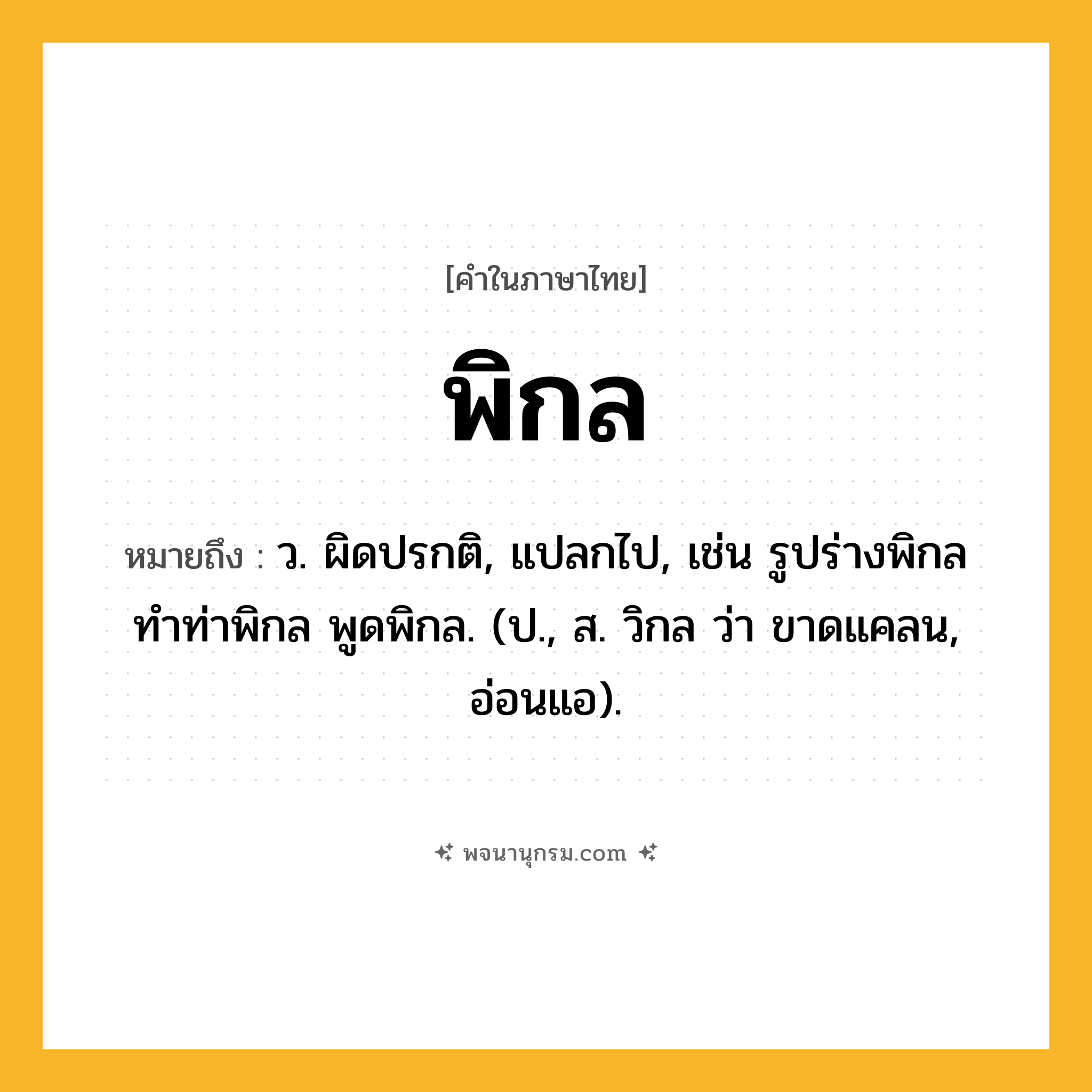 พิกล ความหมาย หมายถึงอะไร?, คำในภาษาไทย พิกล หมายถึง ว. ผิดปรกติ, แปลกไป, เช่น รูปร่างพิกล ทำท่าพิกล พูดพิกล. (ป., ส. วิกล ว่า ขาดแคลน, อ่อนแอ).
