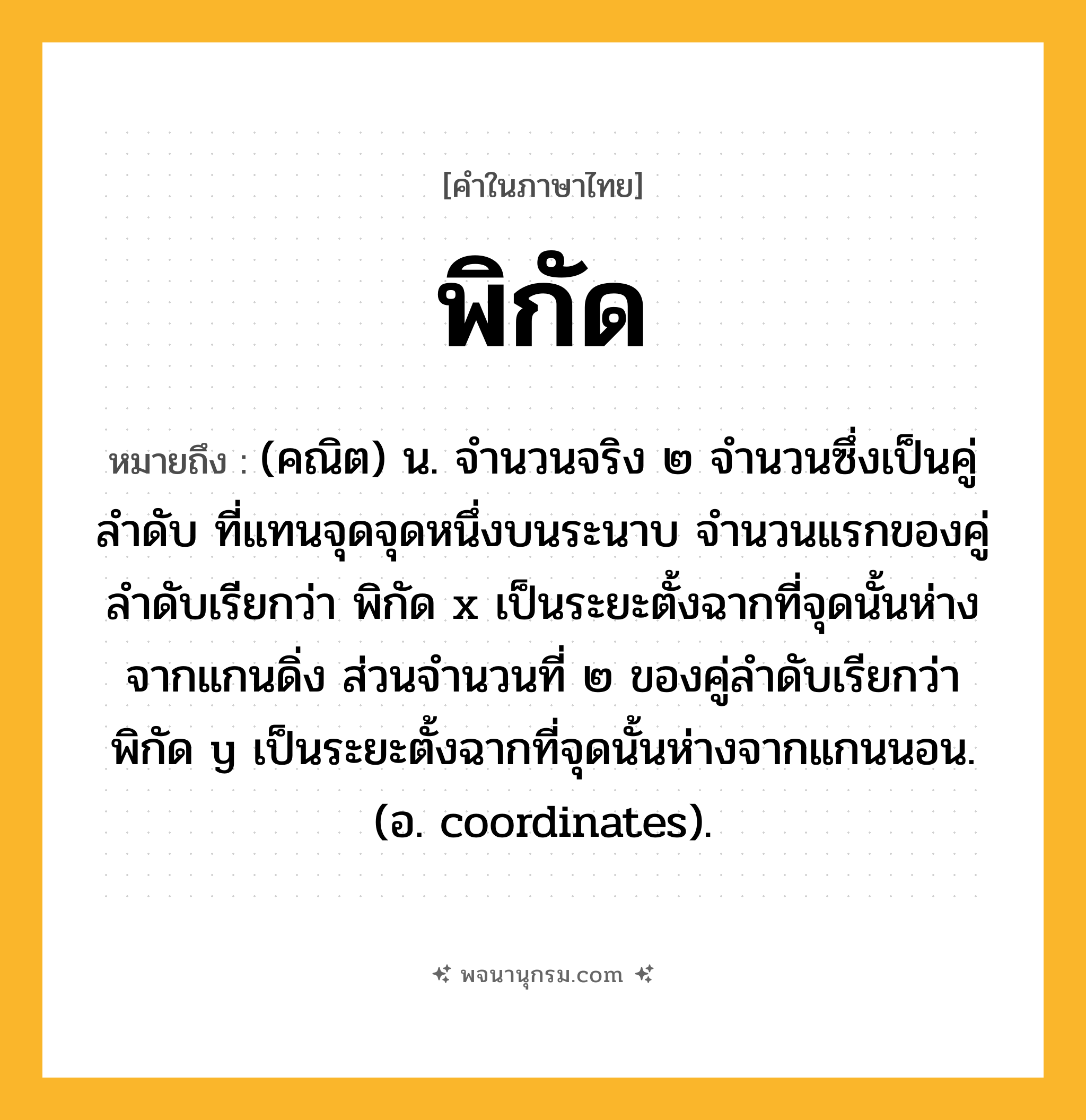 พิกัด ความหมาย หมายถึงอะไร?, คำในภาษาไทย พิกัด หมายถึง (คณิต) น. จํานวนจริง ๒ จํานวนซึ่งเป็นคู่ลําดับ ที่แทนจุดจุดหนึ่งบนระนาบ จํานวนแรกของคู่ลําดับเรียกว่า พิกัด x เป็นระยะตั้งฉากที่จุดนั้นห่างจากแกนดิ่ง ส่วนจํานวนที่ ๒ ของคู่ลําดับเรียกว่า พิกัด y เป็นระยะตั้งฉากที่จุดนั้นห่างจากแกนนอน. (อ. coordinates).