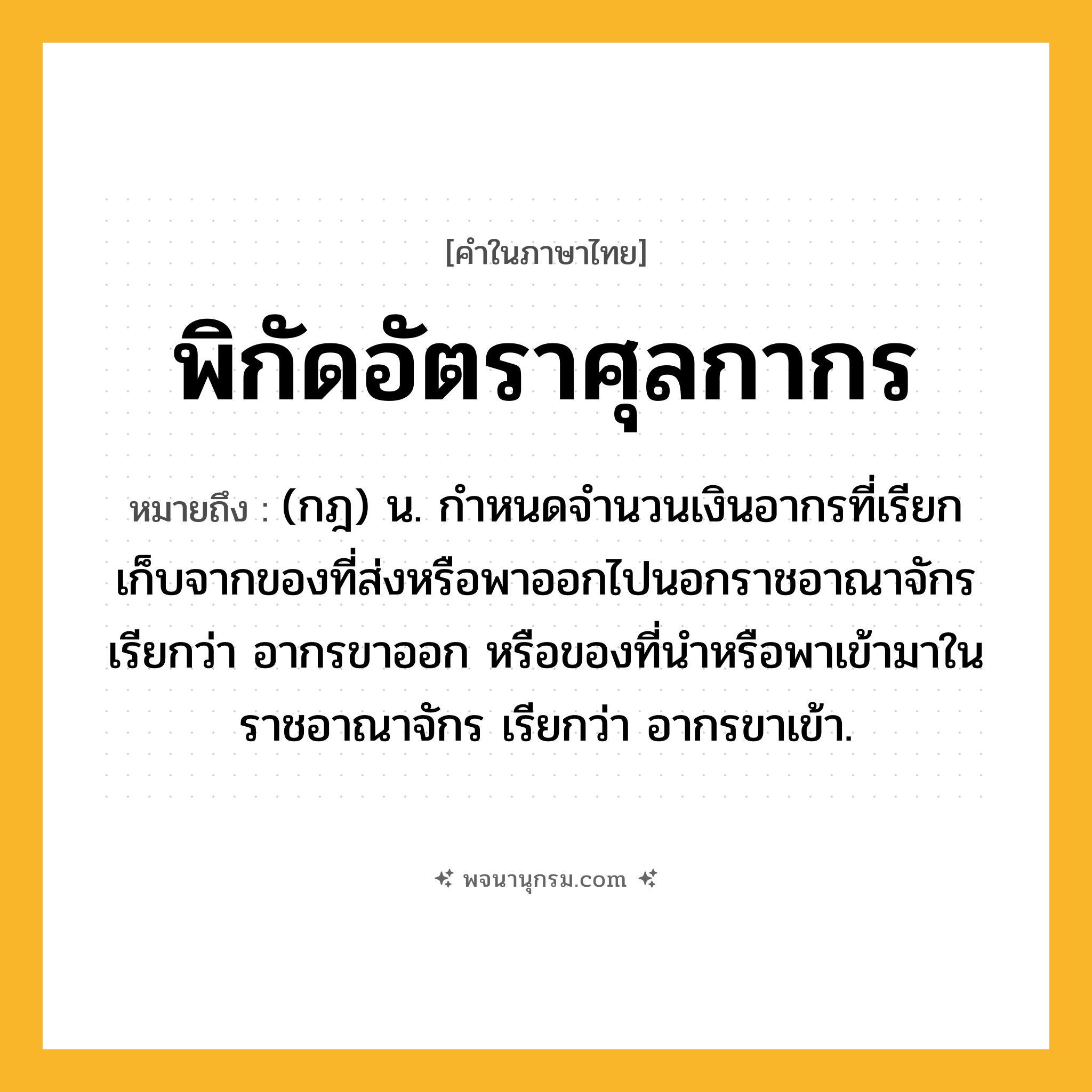 พิกัดอัตราศุลกากร ความหมาย หมายถึงอะไร?, คำในภาษาไทย พิกัดอัตราศุลกากร หมายถึง (กฎ) น. กําหนดจํานวนเงินอากรที่เรียกเก็บจากของที่ส่งหรือพาออกไปนอกราชอาณาจักร เรียกว่า อากรขาออก หรือของที่นําหรือพาเข้ามาในราชอาณาจักร เรียกว่า อากรขาเข้า.