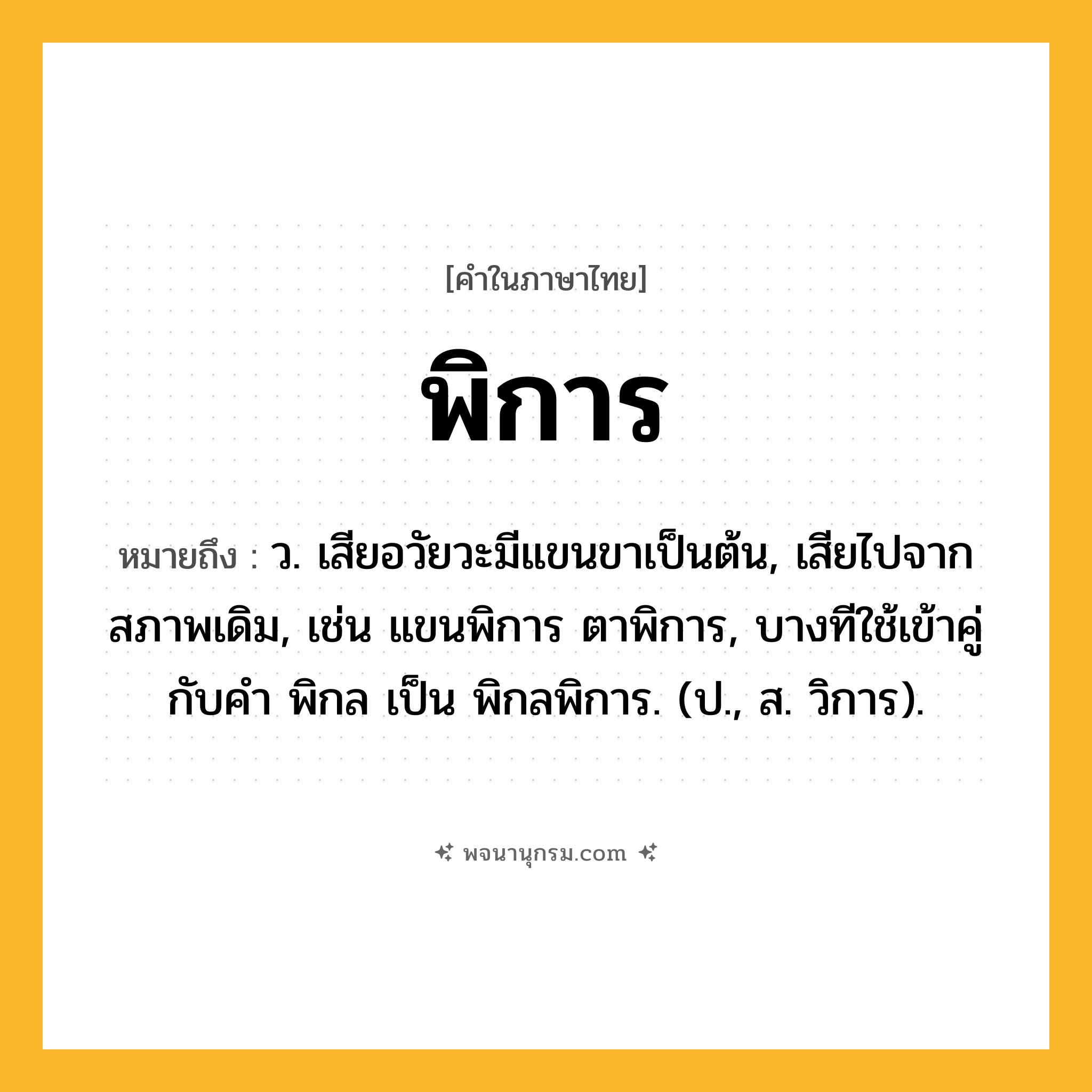 พิการ ความหมาย หมายถึงอะไร?, คำในภาษาไทย พิการ หมายถึง ว. เสียอวัยวะมีแขนขาเป็นต้น, เสียไปจากสภาพเดิม, เช่น แขนพิการ ตาพิการ, บางทีใช้เข้าคู่กับคำ พิกล เป็น พิกลพิการ. (ป., ส. วิการ).
