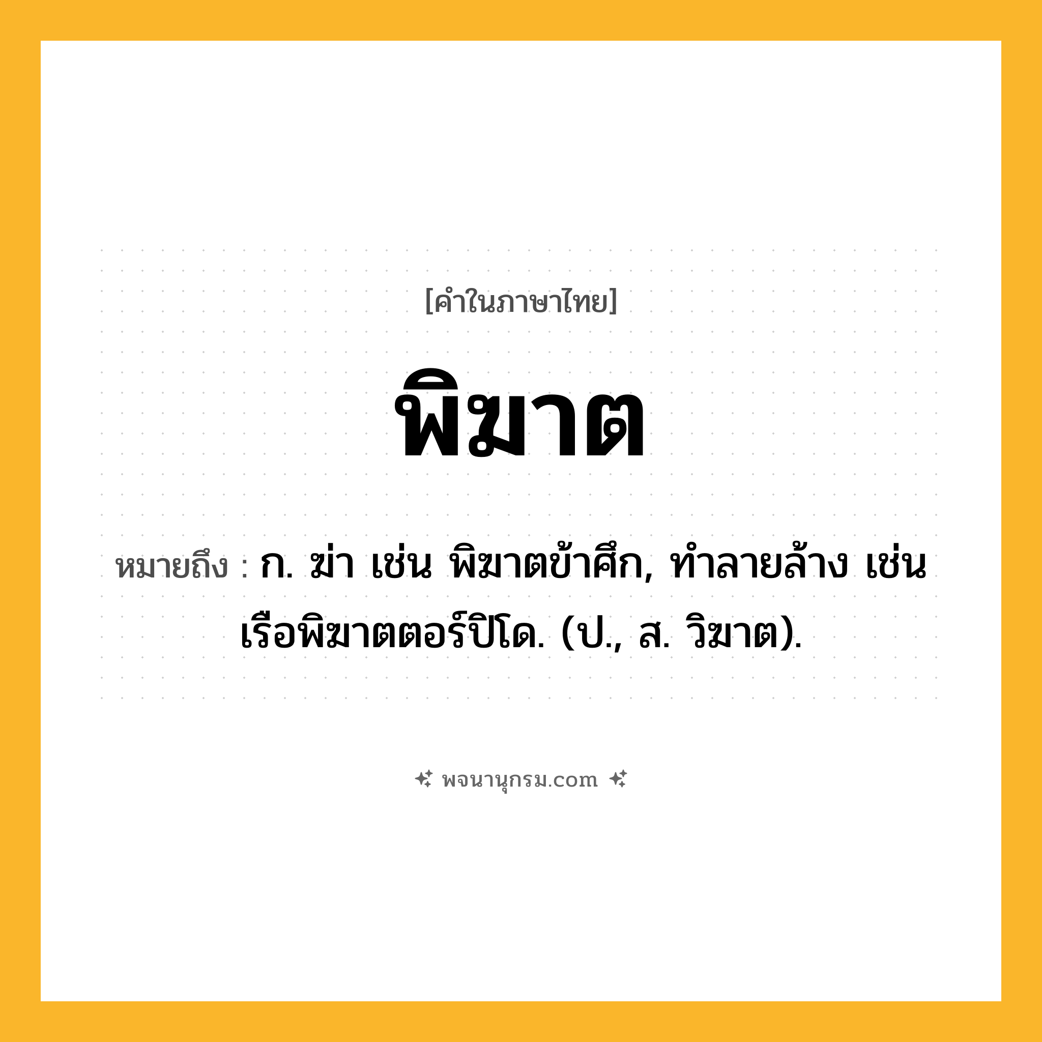 พิฆาต ความหมาย หมายถึงอะไร?, คำในภาษาไทย พิฆาต หมายถึง ก. ฆ่า เช่น พิฆาตข้าศึก, ทำลายล้าง เช่น เรือพิฆาตตอร์ปิโด. (ป., ส. วิฆาต).