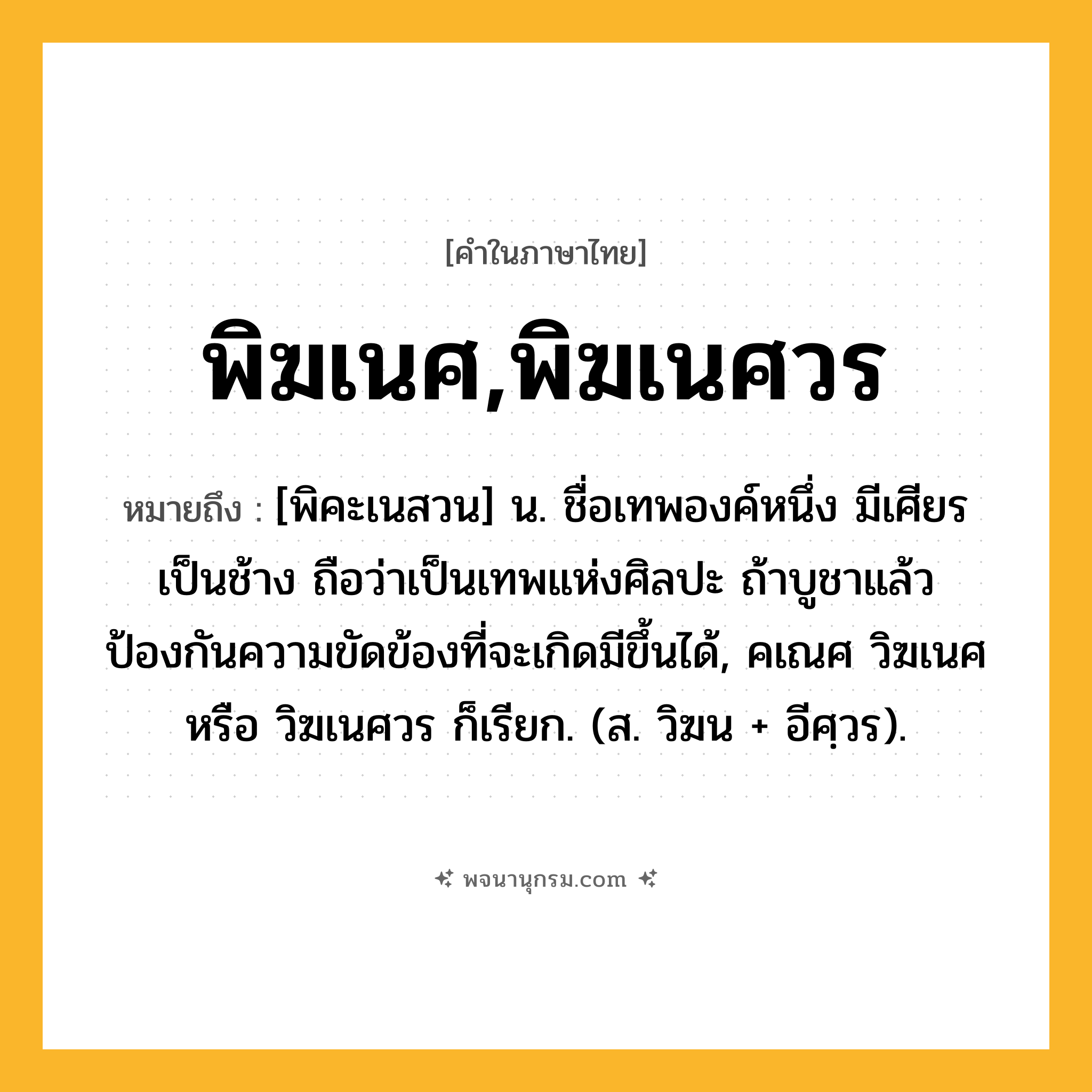 พิฆเนศ,พิฆเนศวร ความหมาย หมายถึงอะไร?, คำในภาษาไทย พิฆเนศ,พิฆเนศวร หมายถึง [พิคะเนสวน] น. ชื่อเทพองค์หนึ่ง มีเศียรเป็นช้าง ถือว่าเป็นเทพแห่งศิลปะ ถ้าบูชาแล้วป้องกันความขัดข้องที่จะเกิดมีขึ้นได้, คเณศ วิฆเนศ หรือ วิฆเนศวร ก็เรียก. (ส. วิฆน + อีศฺวร).