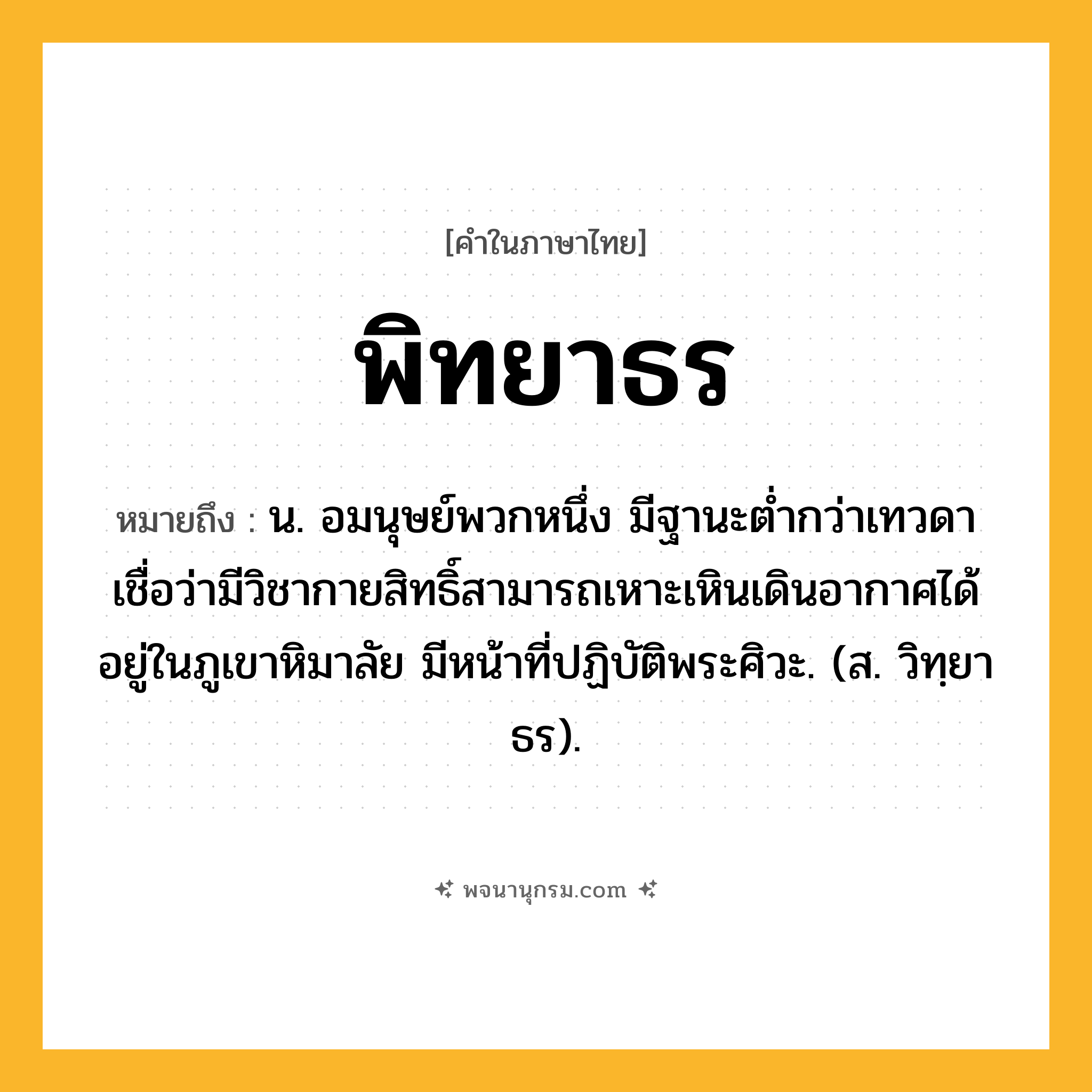 พิทยาธร ความหมาย หมายถึงอะไร?, คำในภาษาไทย พิทยาธร หมายถึง น. อมนุษย์พวกหนึ่ง มีฐานะตํ่ากว่าเทวดา เชื่อว่ามีวิชากายสิทธิ์สามารถเหาะเหินเดินอากาศได้ อยู่ในภูเขาหิมาลัย มีหน้าที่ปฏิบัติพระศิวะ. (ส. วิทฺยาธร).