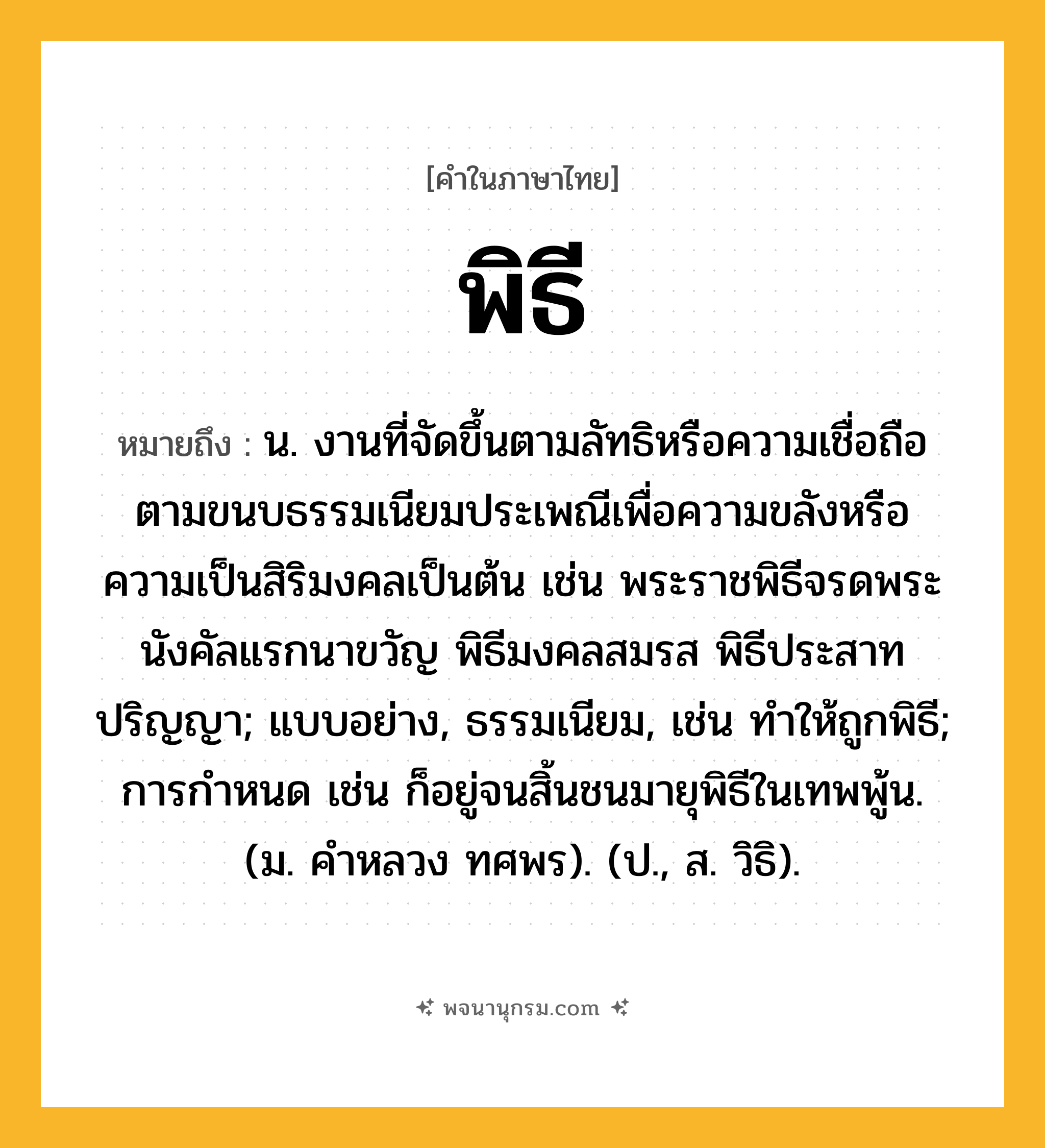 พิธี ความหมาย หมายถึงอะไร?, คำในภาษาไทย พิธี หมายถึง น. งานที่จัดขึ้นตามลัทธิหรือความเชื่อถือตามขนบธรรมเนียมประเพณีเพื่อความขลังหรือความเป็นสิริมงคลเป็นต้น เช่น พระราชพิธีจรดพระนังคัลแรกนาขวัญ พิธีมงคลสมรส พิธีประสาทปริญญา; แบบอย่าง, ธรรมเนียม, เช่น ทำให้ถูกพิธี; การกําหนด เช่น ก็อยู่จนสิ้นชนมายุพิธีในเทพพู้น. (ม. คําหลวง ทศพร). (ป., ส. วิธิ).