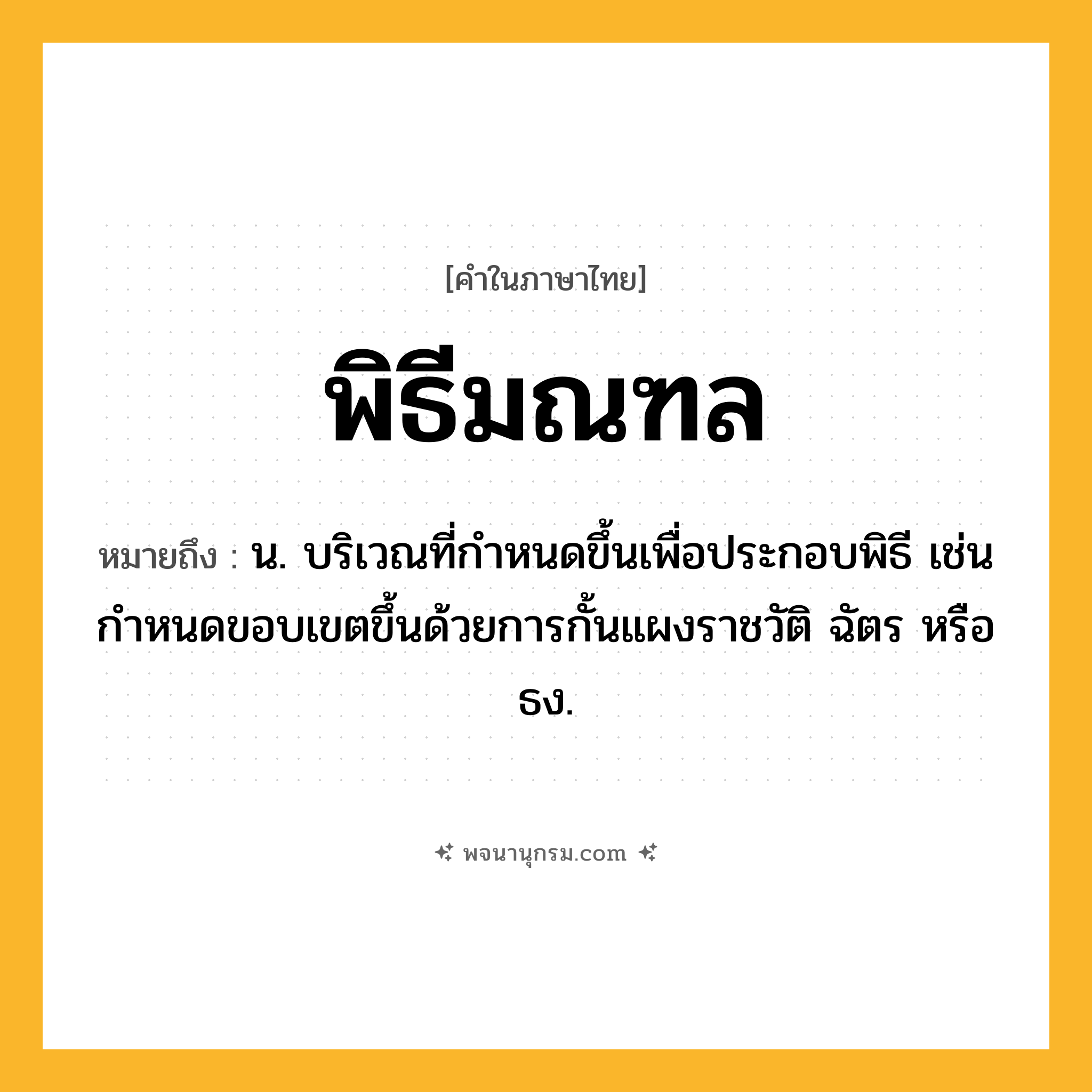 พิธีมณฑล ความหมาย หมายถึงอะไร?, คำในภาษาไทย พิธีมณฑล หมายถึง น. บริเวณที่กําหนดขึ้นเพื่อประกอบพิธี เช่นกําหนดขอบเขตขึ้นด้วยการกั้นแผงราชวัติ ฉัตร หรือธง.