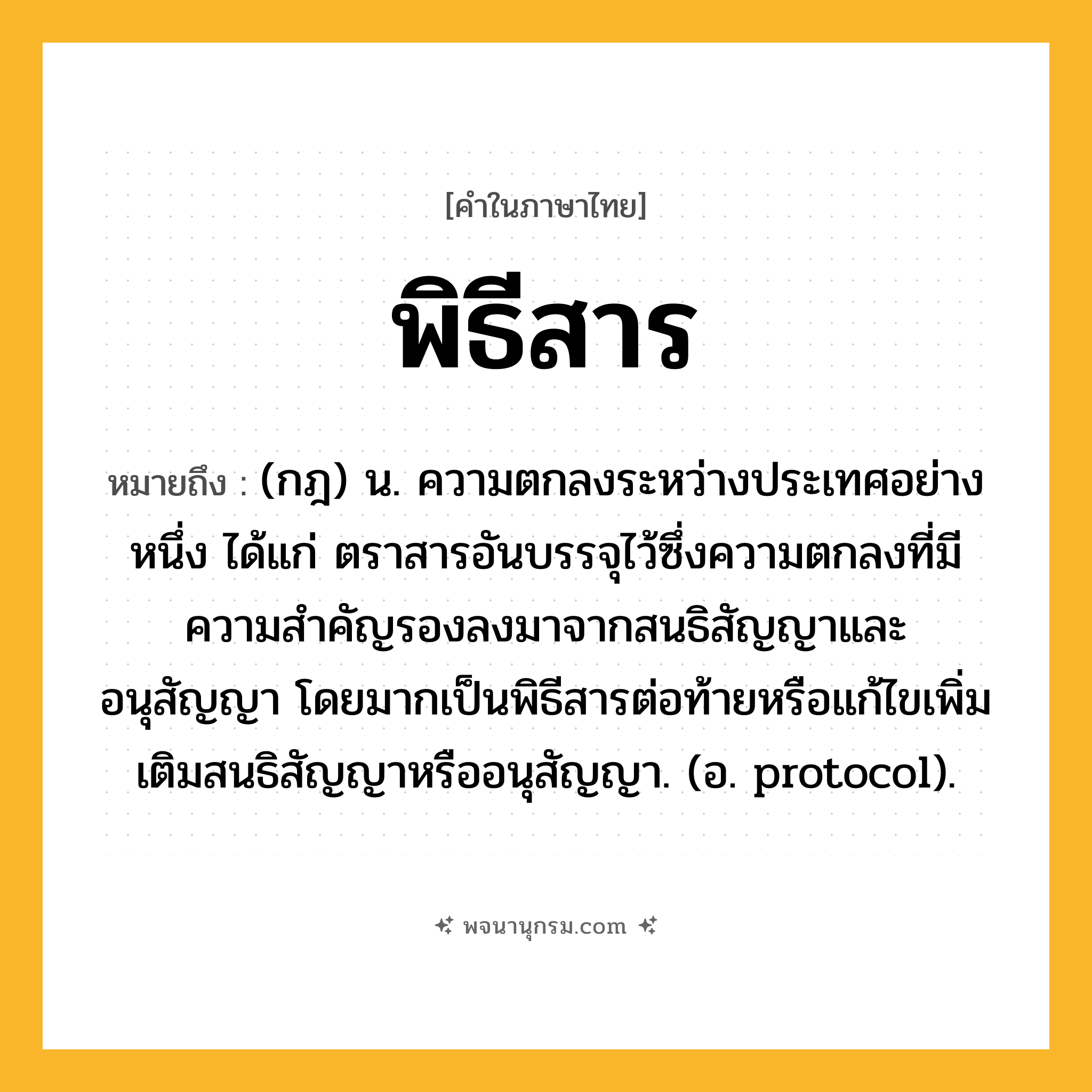 พิธีสาร ความหมาย หมายถึงอะไร?, คำในภาษาไทย พิธีสาร หมายถึง (กฎ) น. ความตกลงระหว่างประเทศอย่างหนึ่ง ได้แก่ ตราสารอันบรรจุไว้ซึ่งความตกลงที่มีความสําคัญรองลงมาจากสนธิสัญญาและอนุสัญญา โดยมากเป็นพิธีสารต่อท้ายหรือแก้ไขเพิ่มเติมสนธิสัญญาหรืออนุสัญญา. (อ. protocol).