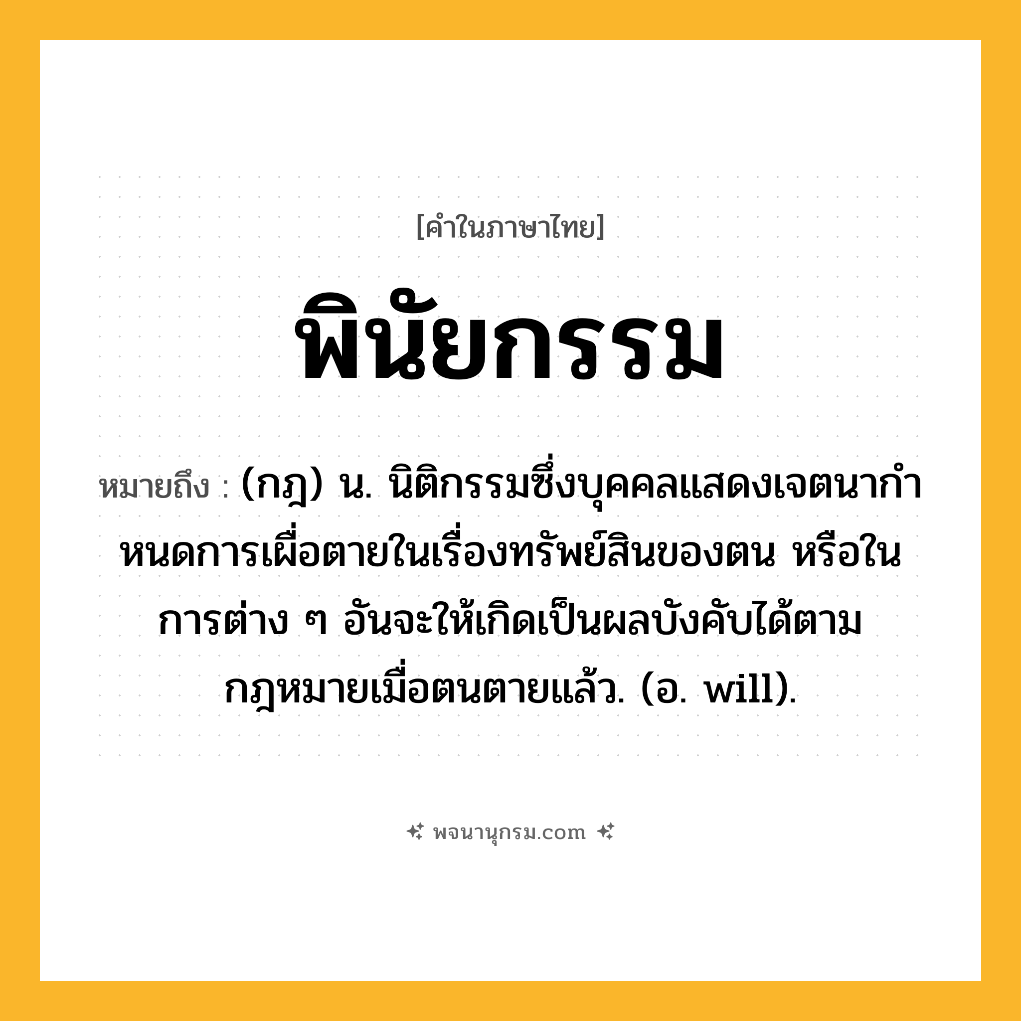 พินัยกรรม ความหมาย หมายถึงอะไร?, คำในภาษาไทย พินัยกรรม หมายถึง (กฎ) น. นิติกรรมซึ่งบุคคลแสดงเจตนากําหนดการเผื่อตายในเรื่องทรัพย์สินของตน หรือในการต่าง ๆ อันจะให้เกิดเป็นผลบังคับได้ตามกฎหมายเมื่อตนตายแล้ว. (อ. will).
