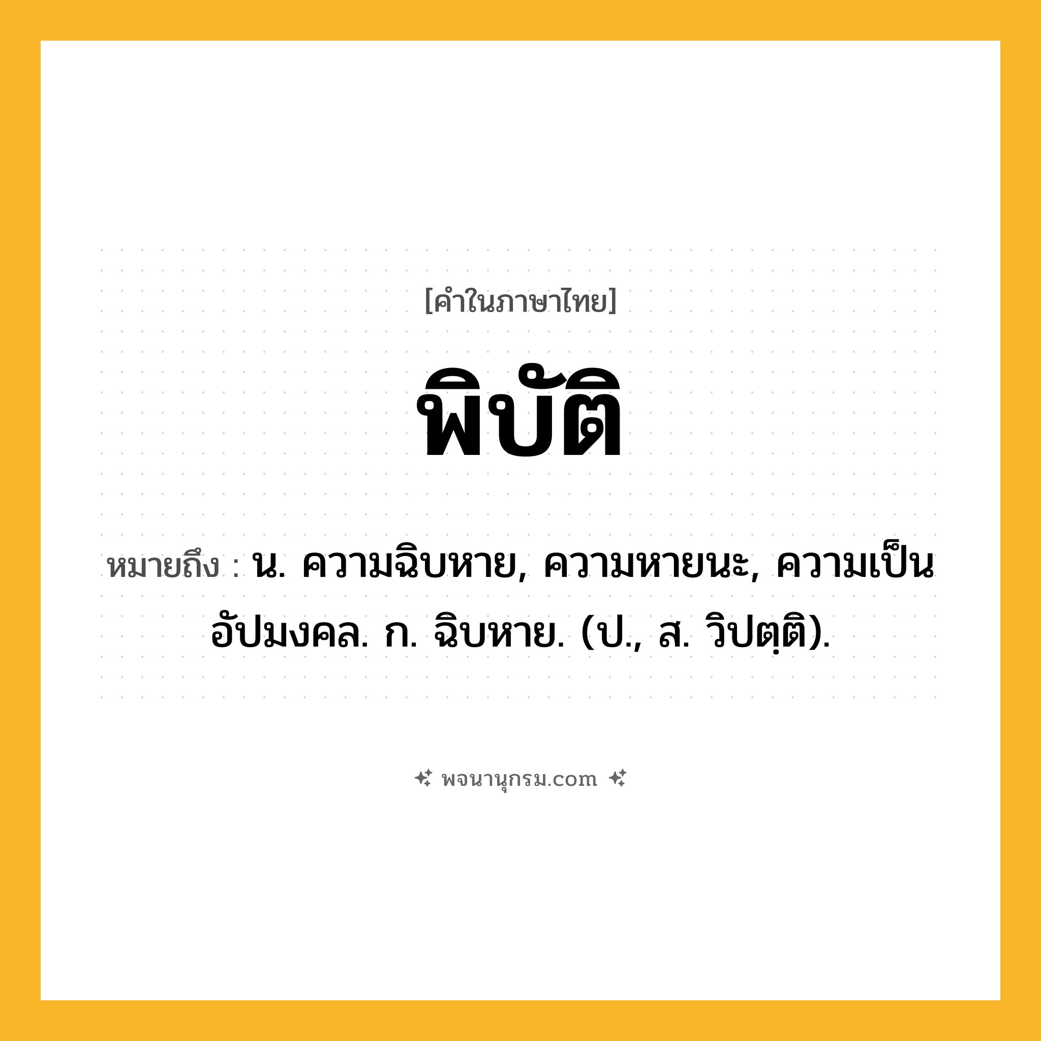 พิบัติ ความหมาย หมายถึงอะไร?, คำในภาษาไทย พิบัติ หมายถึง น. ความฉิบหาย, ความหายนะ, ความเป็นอัปมงคล. ก. ฉิบหาย. (ป., ส. วิปตฺติ).