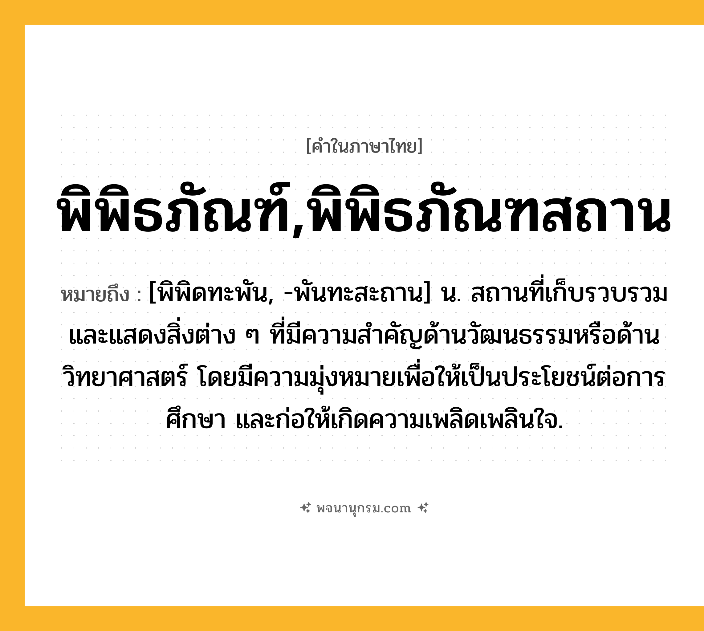 พิพิธภัณฑ์,พิพิธภัณฑสถาน ความหมาย หมายถึงอะไร?, คำในภาษาไทย พิพิธภัณฑ์,พิพิธภัณฑสถาน หมายถึง [พิพิดทะพัน, -พันทะสะถาน] น. สถานที่เก็บรวบรวมและแสดงสิ่งต่าง ๆ ที่มีความสำคัญด้านวัฒนธรรมหรือด้านวิทยาศาสตร์ โดยมีความมุ่งหมายเพื่อให้เป็นประโยชน์ต่อการศึกษา และก่อให้เกิดความเพลิดเพลินใจ.