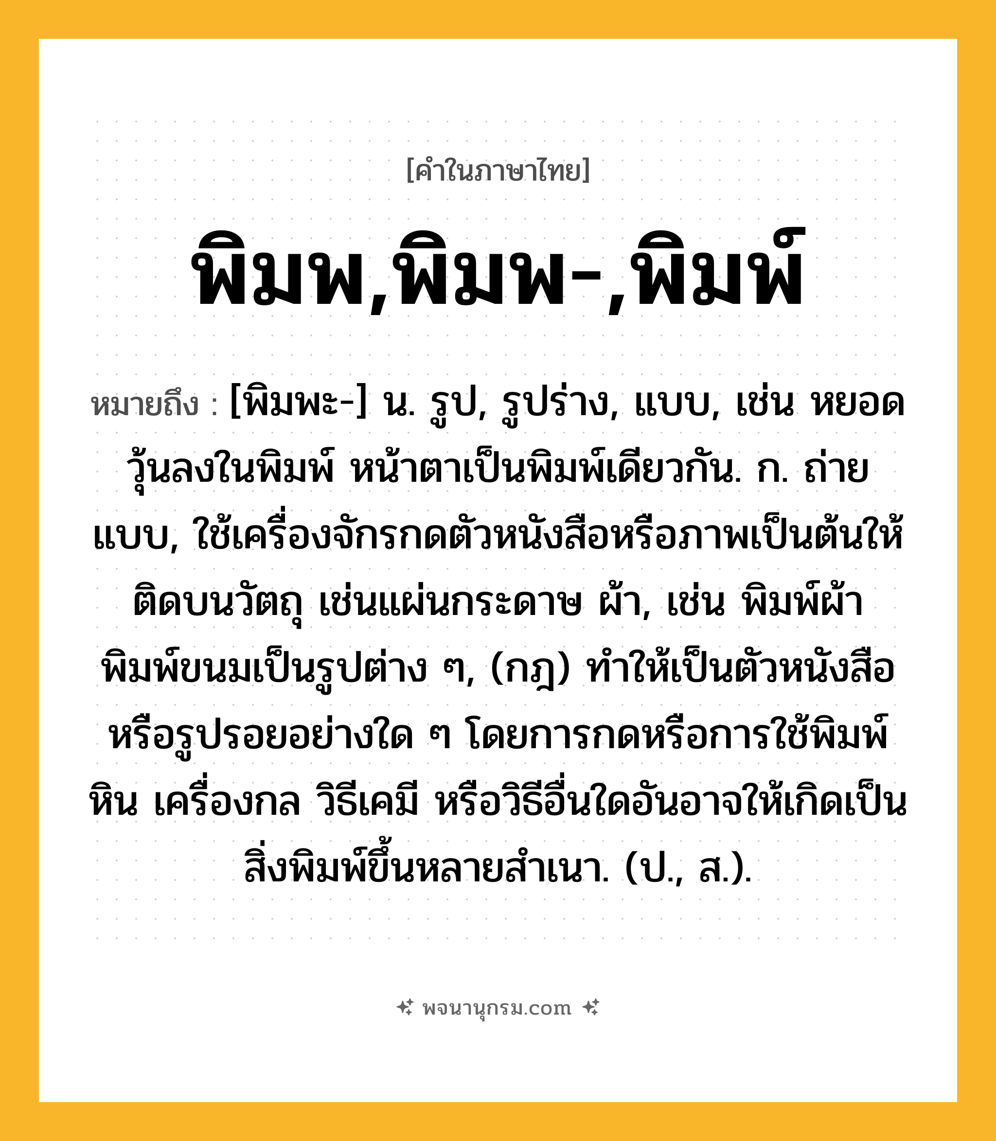 พิมพ,พิมพ-,พิมพ์ ความหมาย หมายถึงอะไร?, คำในภาษาไทย พิมพ,พิมพ-,พิมพ์ หมายถึง [พิมพะ-] น. รูป, รูปร่าง, แบบ, เช่น หยอดวุ้นลงในพิมพ์ หน้าตาเป็นพิมพ์เดียวกัน. ก. ถ่ายแบบ, ใช้เครื่องจักรกดตัวหนังสือหรือภาพเป็นต้นให้ติดบนวัตถุ เช่นแผ่นกระดาษ ผ้า, เช่น พิมพ์ผ้า พิมพ์ขนมเป็นรูปต่าง ๆ, (กฎ) ทําให้เป็นตัวหนังสือหรือรูปรอยอย่างใด ๆ โดยการกดหรือการใช้พิมพ์หิน เครื่องกล วิธีเคมี หรือวิธีอื่นใดอันอาจให้เกิดเป็นสิ่งพิมพ์ขึ้นหลายสําเนา. (ป., ส.).
