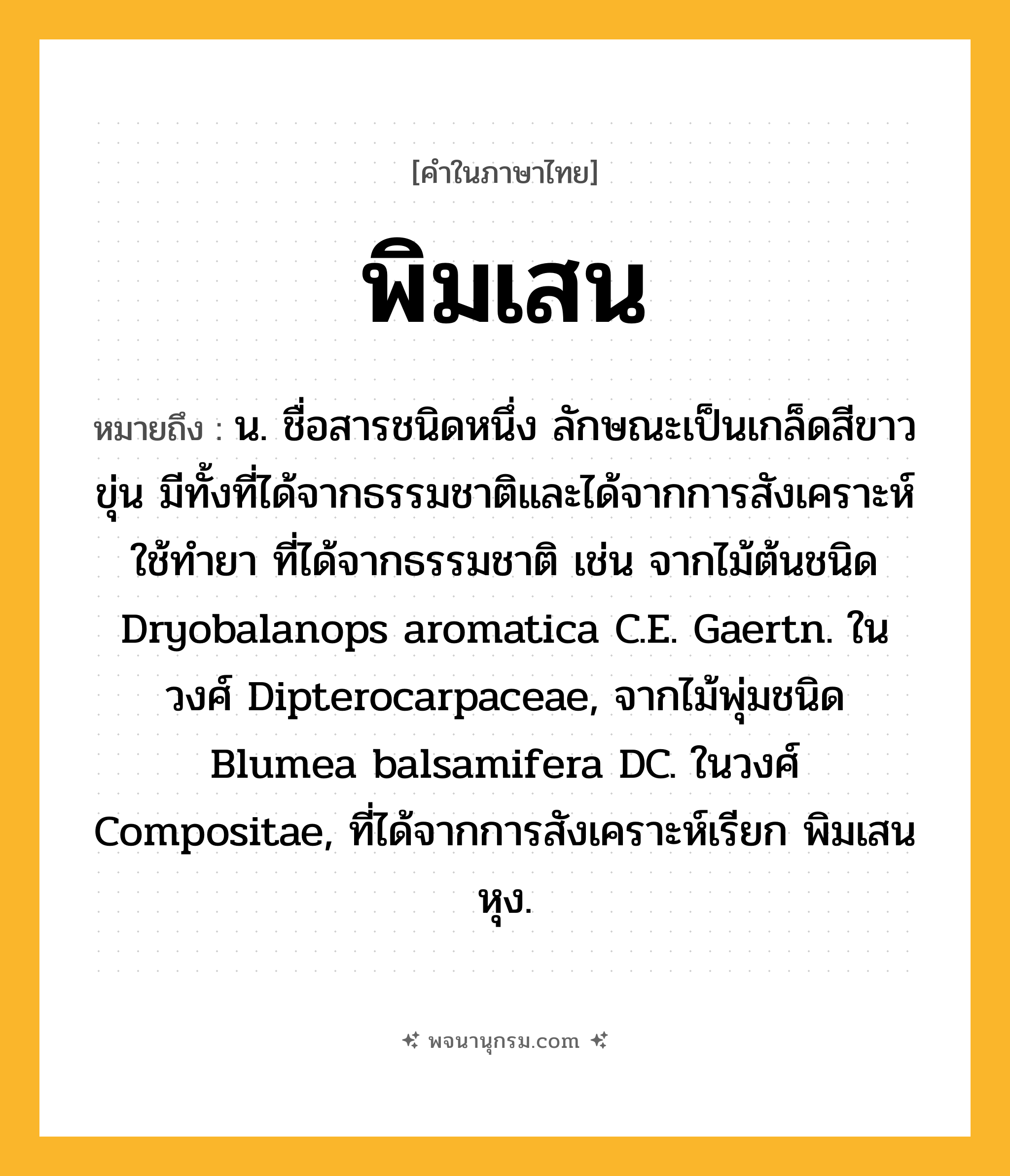 พิมเสน ความหมาย หมายถึงอะไร?, คำในภาษาไทย พิมเสน หมายถึง น. ชื่อสารชนิดหนึ่ง ลักษณะเป็นเกล็ดสีขาวขุ่น มีทั้งที่ได้จากธรรมชาติและได้จากการสังเคราะห์ ใช้ทํายา ที่ได้จากธรรมชาติ เช่น จากไม้ต้นชนิด Dryobalanops aromatica C.E. Gaertn. ในวงศ์ Dipterocarpaceae, จากไม้พุ่มชนิด Blumea balsamifera DC. ในวงศ์ Compositae, ที่ได้จากการสังเคราะห์เรียก พิมเสนหุง.