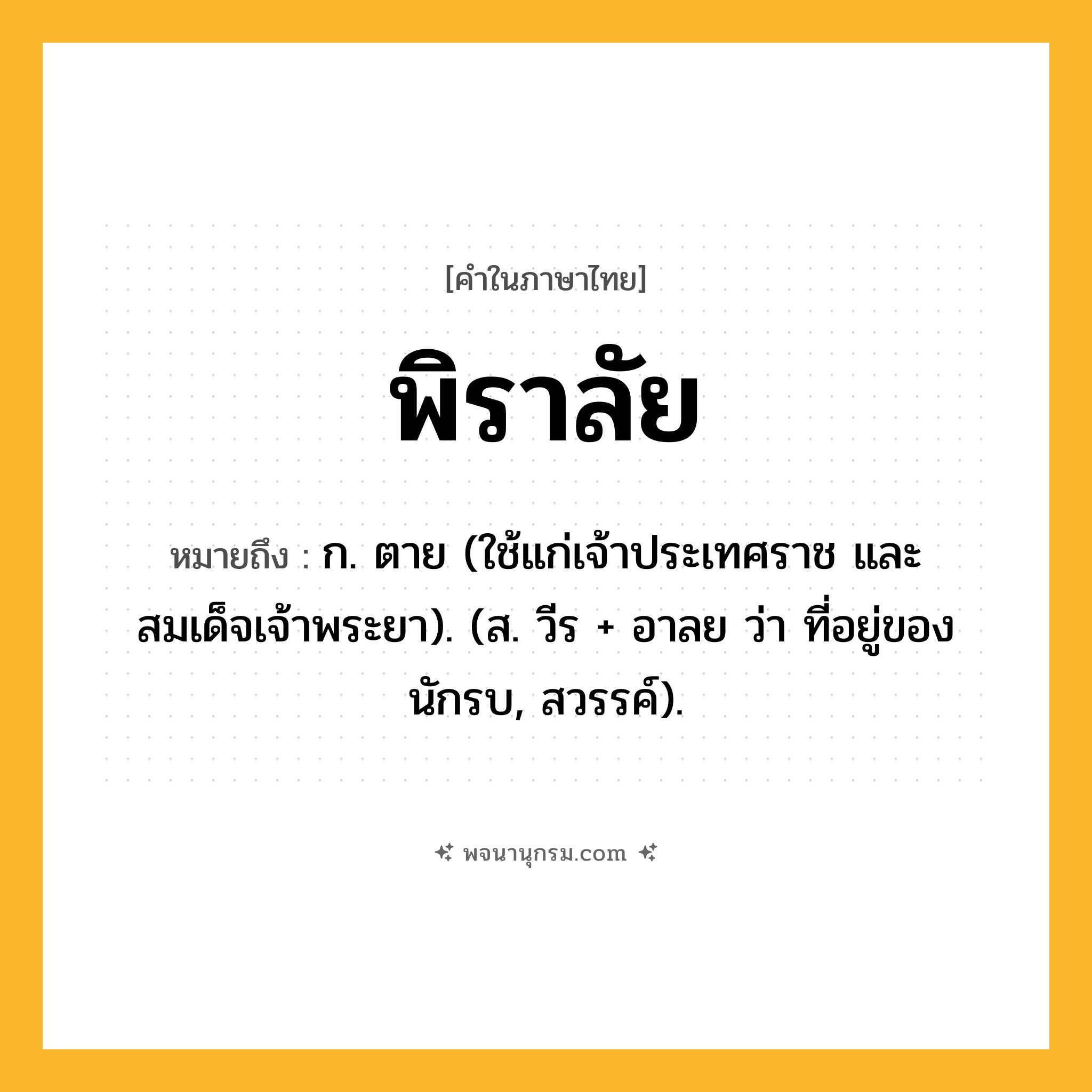 พิราลัย ความหมาย หมายถึงอะไร?, คำในภาษาไทย พิราลัย หมายถึง ก. ตาย (ใช้แก่เจ้าประเทศราช และสมเด็จเจ้าพระยา). (ส. วีร + อาลย ว่า ที่อยู่ของนักรบ, สวรรค์).