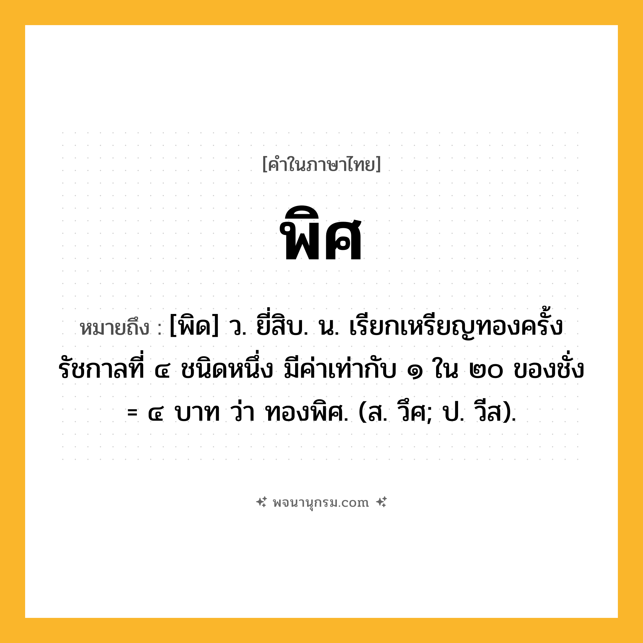 พิศ ความหมาย หมายถึงอะไร?, คำในภาษาไทย พิศ หมายถึง [พิด] ว. ยี่สิบ. น. เรียกเหรียญทองครั้งรัชกาลที่ ๔ ชนิดหนึ่ง มีค่าเท่ากับ ๑ ใน ๒๐ ของชั่ง = ๔ บาท ว่า ทองพิศ. (ส. วึศ; ป. วีส).