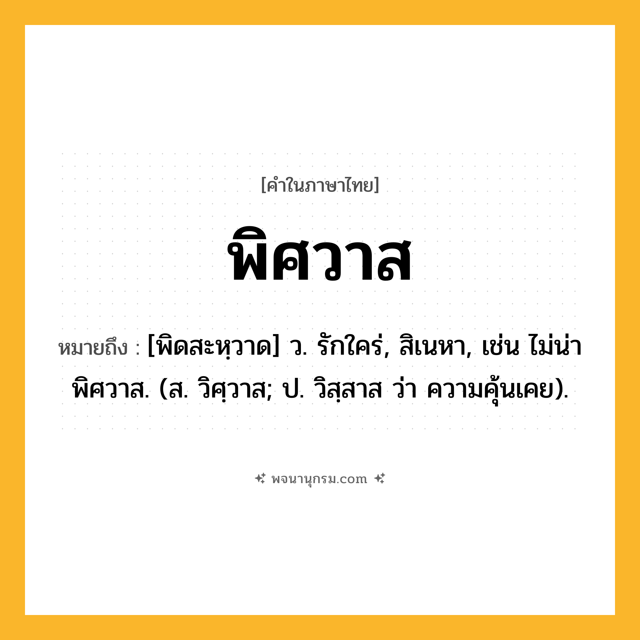 พิศวาส ความหมาย หมายถึงอะไร?, คำในภาษาไทย พิศวาส หมายถึง [พิดสะหฺวาด] ว. รักใคร่, สิเนหา, เช่น ไม่น่าพิศวาส. (ส. วิศฺวาส; ป. วิสฺสาส ว่า ความคุ้นเคย).
