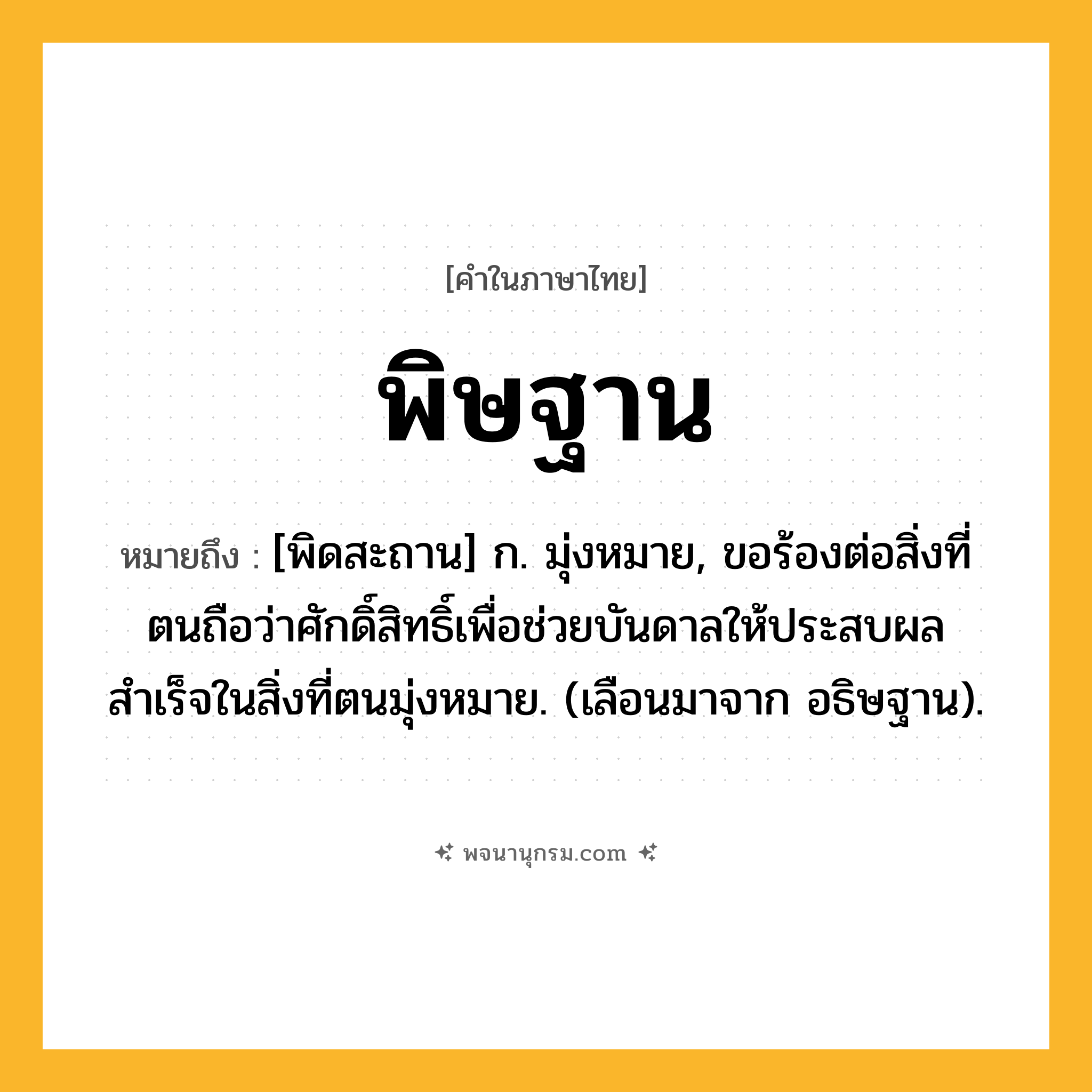 พิษฐาน ความหมาย หมายถึงอะไร?, คำในภาษาไทย พิษฐาน หมายถึง [พิดสะถาน] ก. มุ่งหมาย, ขอร้องต่อสิ่งที่ตนถือว่าศักดิ์สิทธิ์เพื่อช่วยบันดาลให้ประสบผลสำเร็จในสิ่งที่ตนมุ่งหมาย. (เลือนมาจาก อธิษฐาน).