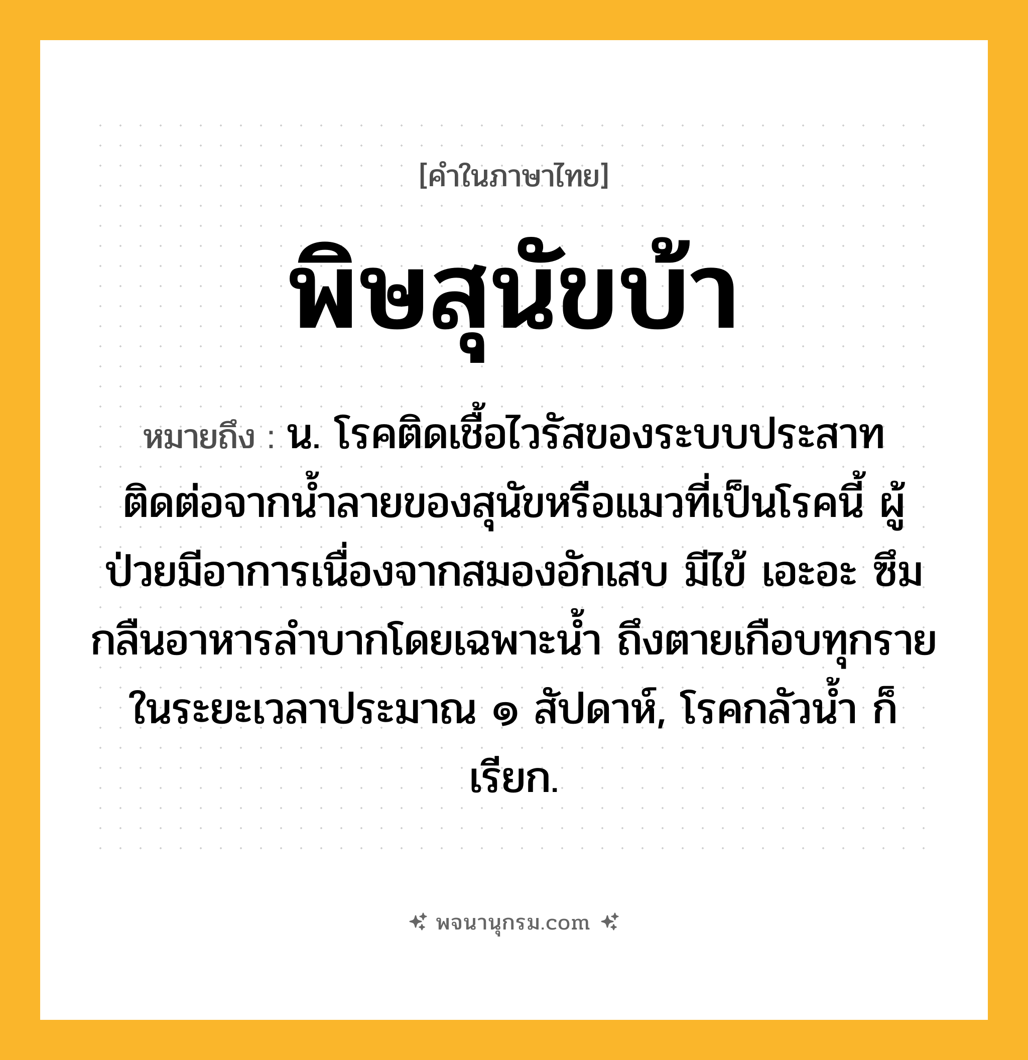 พิษสุนัขบ้า ความหมาย หมายถึงอะไร?, คำในภาษาไทย พิษสุนัขบ้า หมายถึง น. โรคติดเชื้อไวรัสของระบบประสาท ติดต่อจากนํ้าลายของสุนัขหรือแมวที่เป็นโรคนี้ ผู้ป่วยมีอาการเนื่องจากสมองอักเสบ มีไข้ เอะอะ ซึม กลืนอาหารลําบากโดยเฉพาะนํ้า ถึงตายเกือบทุกรายในระยะเวลาประมาณ ๑ สัปดาห์, โรคกลัวนํ้า ก็เรียก.