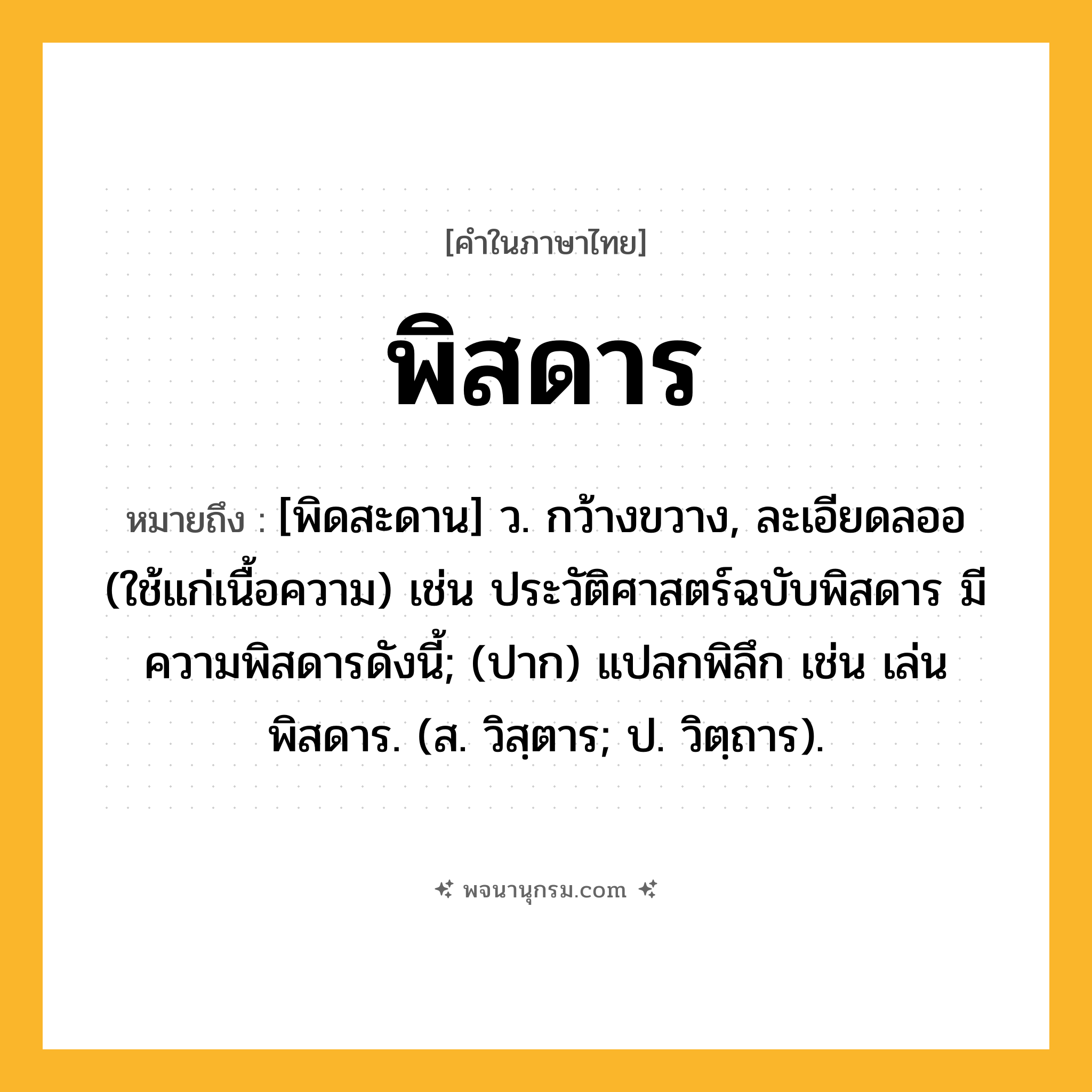 พิสดาร ความหมาย หมายถึงอะไร?, คำในภาษาไทย พิสดาร หมายถึง [พิดสะดาน] ว. กว้างขวาง, ละเอียดลออ (ใช้แก่เนื้อความ) เช่น ประวัติศาสตร์ฉบับพิสดาร มีความพิสดารดังนี้; (ปาก) แปลกพิลึก เช่น เล่นพิสดาร. (ส. วิสฺตาร; ป. วิตฺถาร).