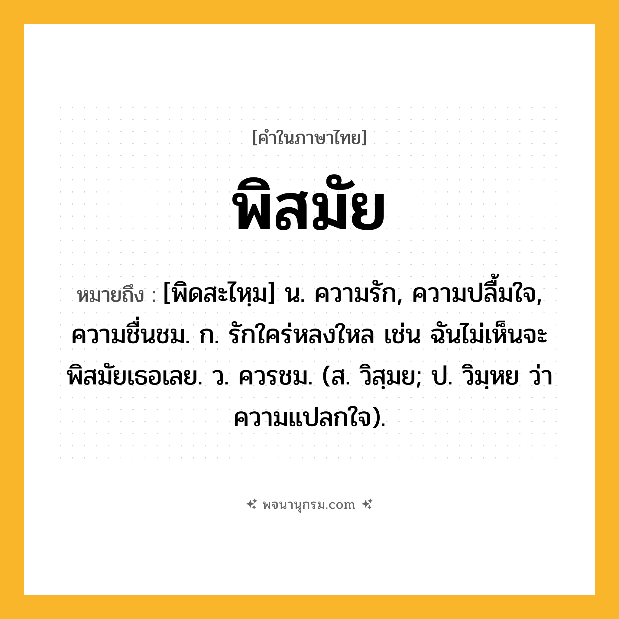 พิสมัย ความหมาย หมายถึงอะไร?, คำในภาษาไทย พิสมัย หมายถึง [พิดสะไหฺม] น. ความรัก, ความปลื้มใจ, ความชื่นชม. ก. รักใคร่หลงใหล เช่น ฉันไม่เห็นจะพิสมัยเธอเลย. ว. ควรชม. (ส. วิสฺมย; ป. วิมฺหย ว่า ความแปลกใจ).