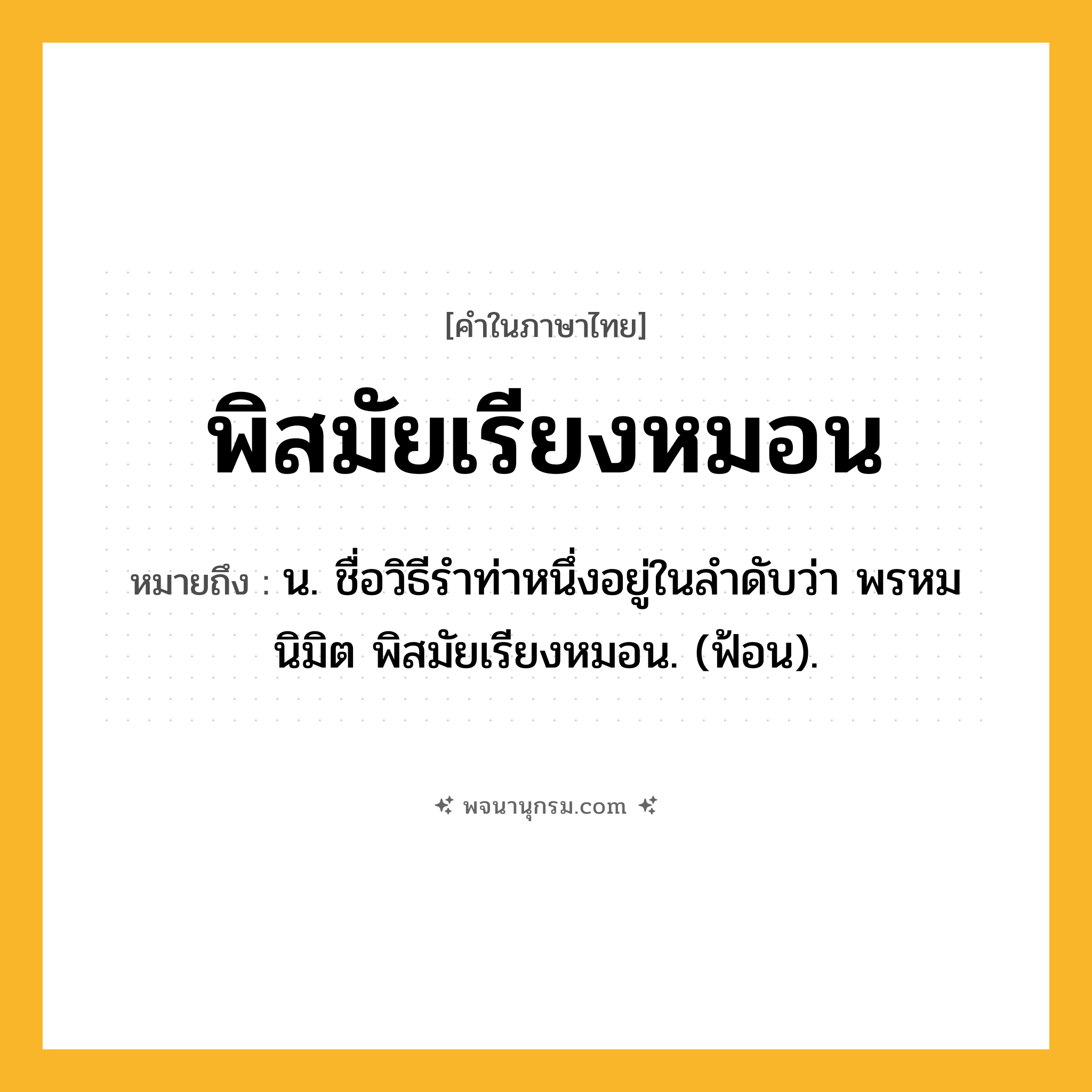 พิสมัยเรียงหมอน ความหมาย หมายถึงอะไร?, คำในภาษาไทย พิสมัยเรียงหมอน หมายถึง น. ชื่อวิธีรําท่าหนึ่งอยู่ในลําดับว่า พรหมนิมิต พิสมัยเรียงหมอน. (ฟ้อน).