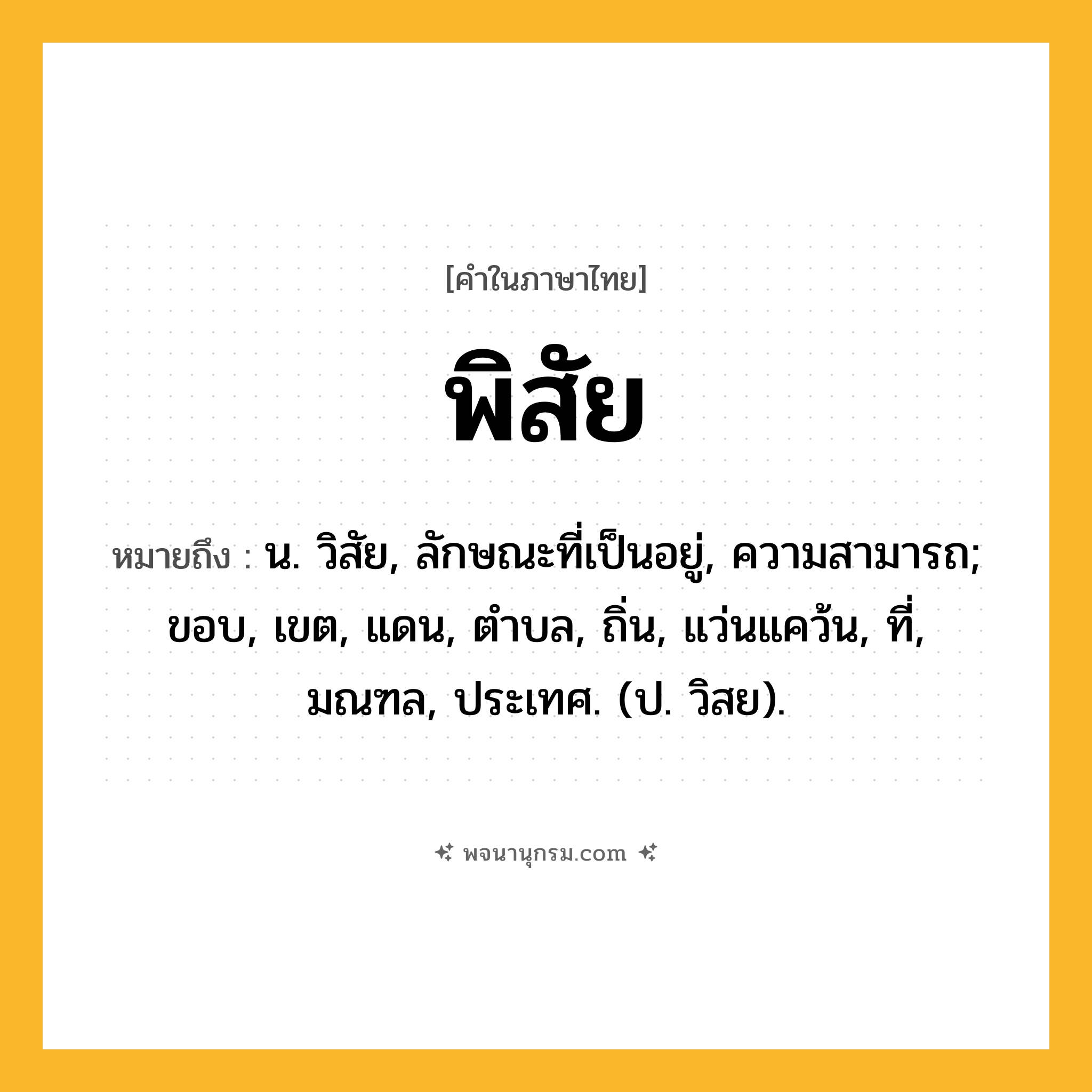พิสัย ความหมาย หมายถึงอะไร?, คำในภาษาไทย พิสัย หมายถึง น. วิสัย, ลักษณะที่เป็นอยู่, ความสามารถ; ขอบ, เขต, แดน, ตําบล, ถิ่น, แว่นแคว้น, ที่, มณฑล, ประเทศ. (ป. วิสย).