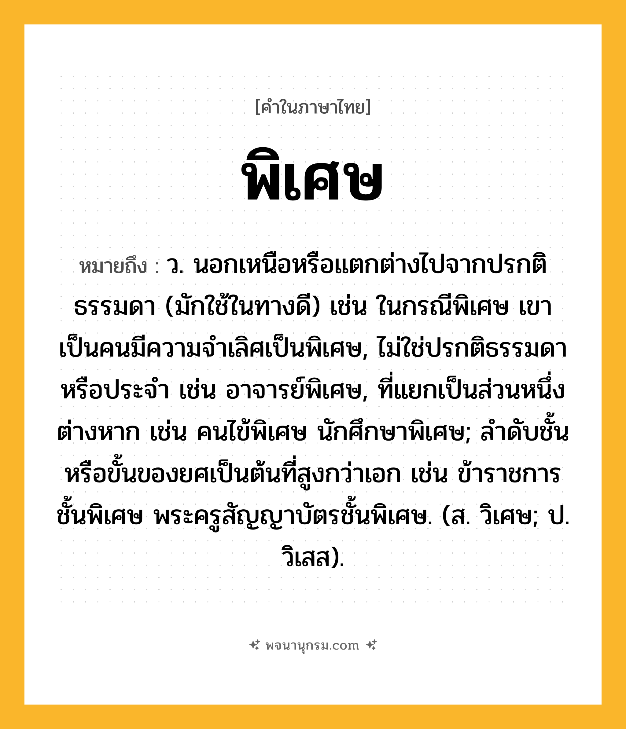 พิเศษ ความหมาย หมายถึงอะไร?, คำในภาษาไทย พิเศษ หมายถึง ว. นอกเหนือหรือแตกต่างไปจากปรกติธรรมดา (มักใช้ในทางดี) เช่น ในกรณีพิเศษ เขาเป็นคนมีความจำเลิศเป็นพิเศษ, ไม่ใช่ปรกติธรรมดาหรือประจำ เช่น อาจารย์พิเศษ, ที่แยกเป็นส่วนหนึ่งต่างหาก เช่น คนไข้พิเศษ นักศึกษาพิเศษ; ลำดับชั้นหรือขั้นของยศเป็นต้นที่สูงกว่าเอก เช่น ข้าราชการชั้นพิเศษ พระครูสัญญาบัตรชั้นพิเศษ. (ส. วิเศษ; ป. วิเสส).