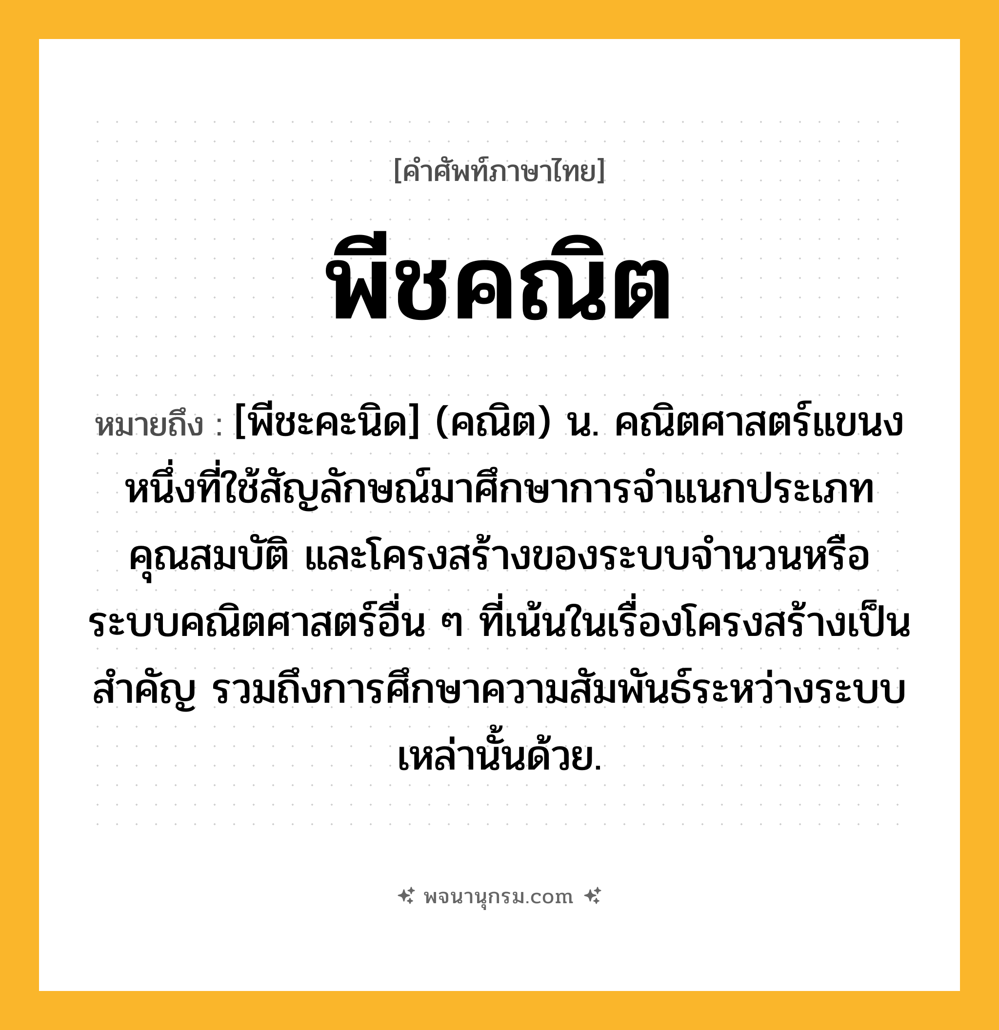 พีชคณิต ความหมาย หมายถึงอะไร?, คำในภาษาไทย พีชคณิต หมายถึง [พีชะคะนิด] (คณิต) น. คณิตศาสตร์แขนงหนึ่งที่ใช้สัญลักษณ์มาศึกษาการจําแนกประเภท คุณสมบัติ และโครงสร้างของระบบจํานวนหรือระบบคณิตศาสตร์อื่น ๆ ที่เน้นในเรื่องโครงสร้างเป็นสําคัญ รวมถึงการศึกษาความสัมพันธ์ระหว่างระบบเหล่านั้นด้วย.