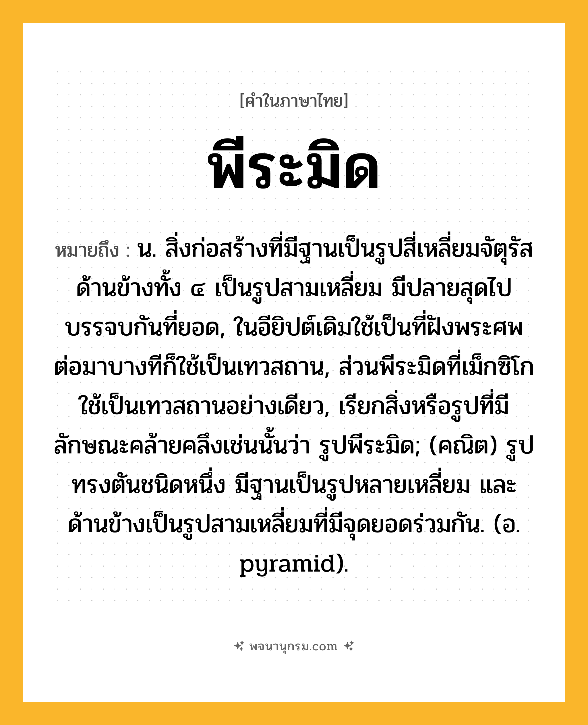 พีระมิด ความหมาย หมายถึงอะไร?, คำในภาษาไทย พีระมิด หมายถึง น. สิ่งก่อสร้างที่มีฐานเป็นรูปสี่เหลี่ยมจัตุรัส ด้านข้างทั้ง ๔ เป็นรูปสามเหลี่ยม มีปลายสุดไปบรรจบกันที่ยอด, ในอียิปต์เดิมใช้เป็นที่ฝังพระศพ ต่อมาบางทีก็ใช้เป็นเทวสถาน, ส่วนพีระมิดที่เม็กซิโกใช้เป็นเทวสถานอย่างเดียว, เรียกสิ่งหรือรูปที่มีลักษณะคล้ายคลึงเช่นนั้นว่า รูปพีระมิด; (คณิต) รูปทรงตันชนิดหนึ่ง มีฐานเป็นรูปหลายเหลี่ยม และด้านข้างเป็นรูปสามเหลี่ยมที่มีจุดยอดร่วมกัน. (อ. pyramid).