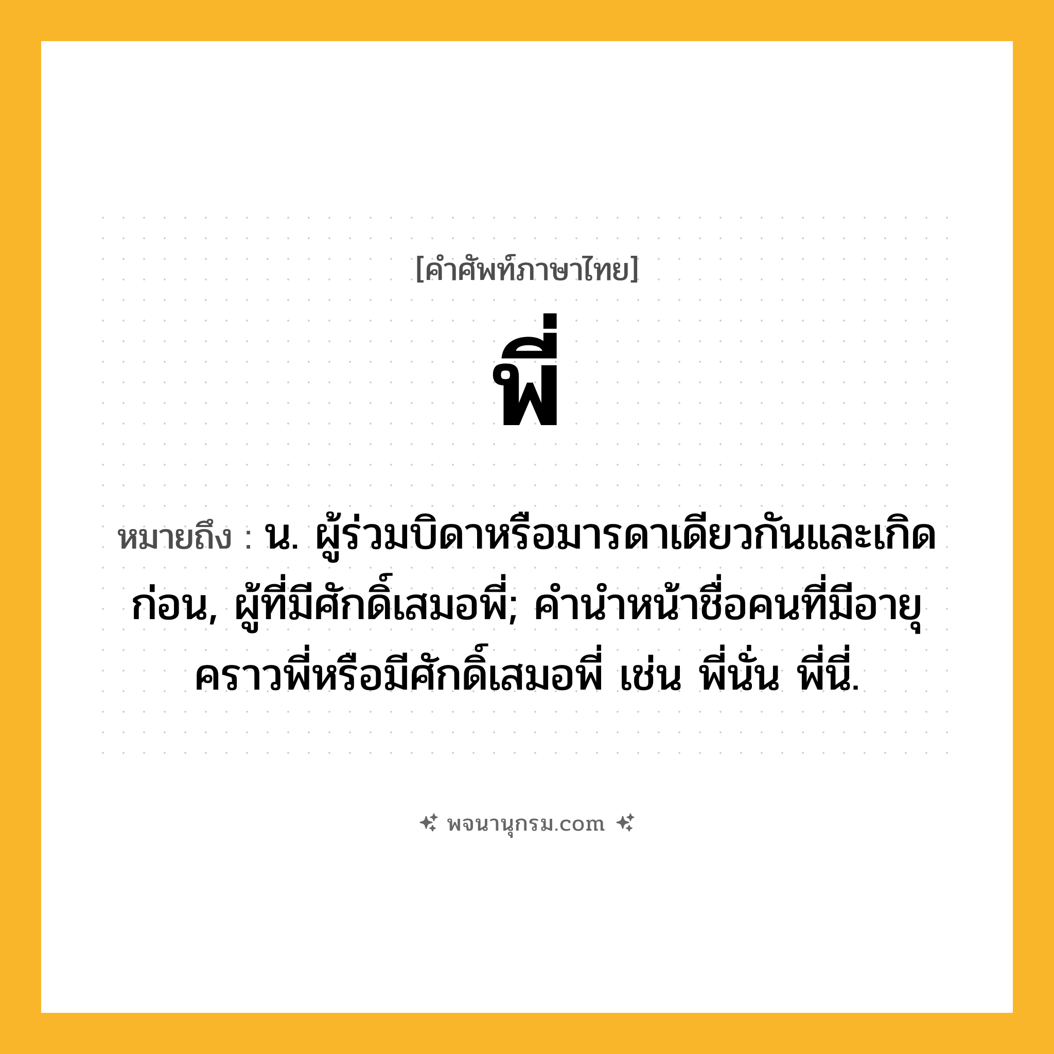 พี่ ความหมาย หมายถึงอะไร?, คำในภาษาไทย พี่ หมายถึง น. ผู้ร่วมบิดาหรือมารดาเดียวกันและเกิดก่อน, ผู้ที่มีศักดิ์เสมอพี่; คํานําหน้าชื่อคนที่มีอายุคราวพี่หรือมีศักดิ์เสมอพี่ เช่น พี่นั่น พี่นี่.