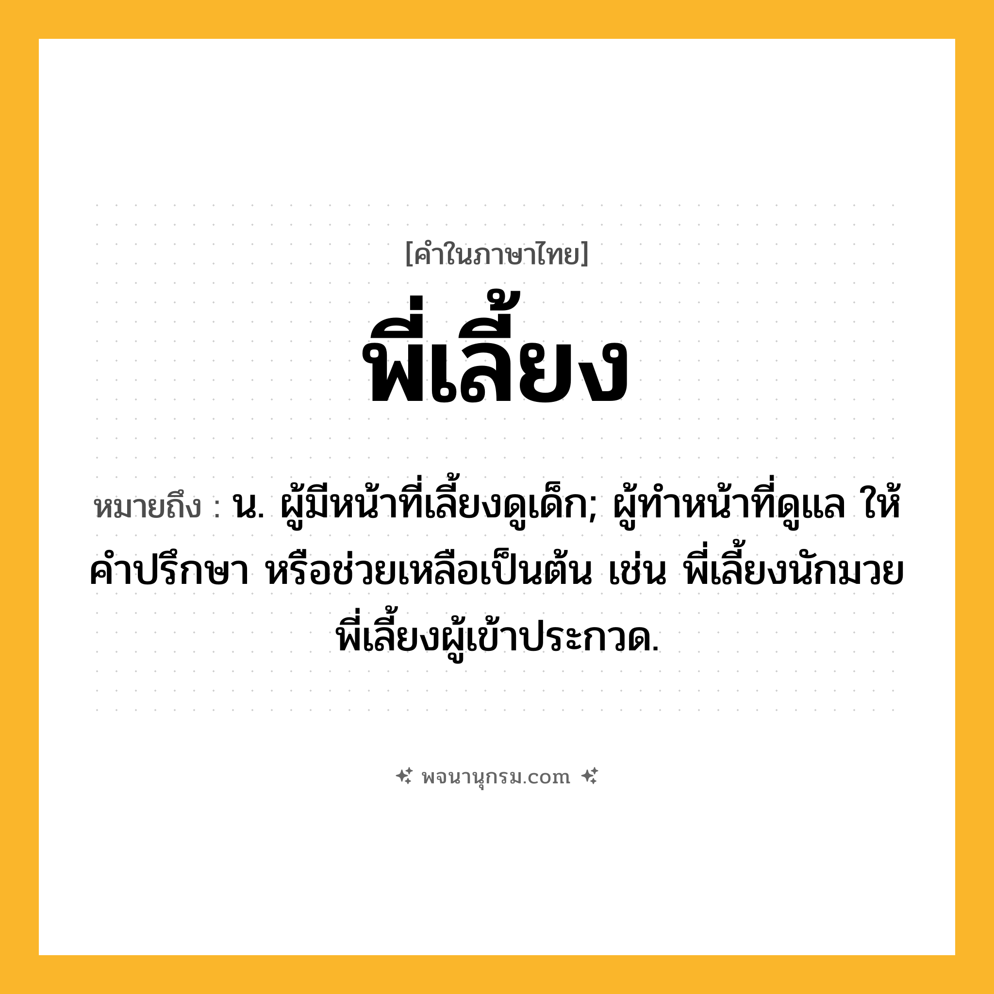 พี่เลี้ยง ความหมาย หมายถึงอะไร?, คำในภาษาไทย พี่เลี้ยง หมายถึง น. ผู้มีหน้าที่เลี้ยงดูเด็ก; ผู้ทำหน้าที่ดูแล ให้คำปรึกษา หรือช่วยเหลือเป็นต้น เช่น พี่เลี้ยงนักมวย พี่เลี้ยงผู้เข้าประกวด.