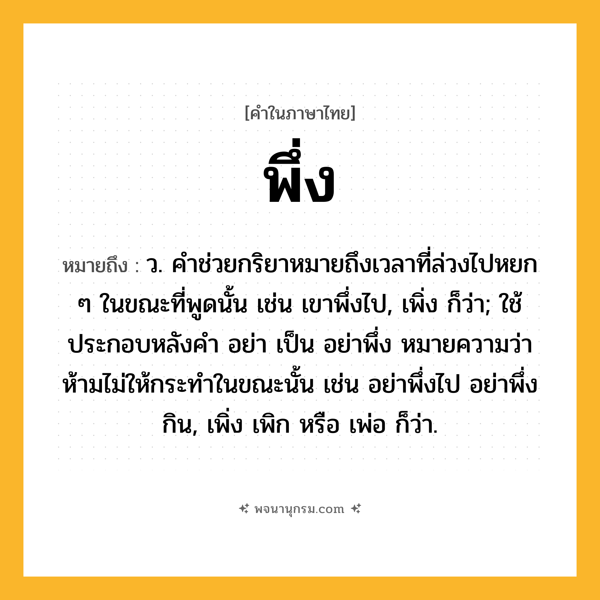 พึ่ง ความหมาย หมายถึงอะไร?, คำในภาษาไทย พึ่ง หมายถึง ว. คําช่วยกริยาหมายถึงเวลาที่ล่วงไปหยก ๆ ในขณะที่พูดนั้น เช่น เขาพึ่งไป, เพิ่ง ก็ว่า; ใช้ประกอบหลังคำ อย่า เป็น อย่าพึ่ง หมายความว่า ห้ามไม่ให้กระทำในขณะนั้น เช่น อย่าพึ่งไป อย่าพึ่งกิน, เพิ่ง เพิก หรือ เพ่อ ก็ว่า.