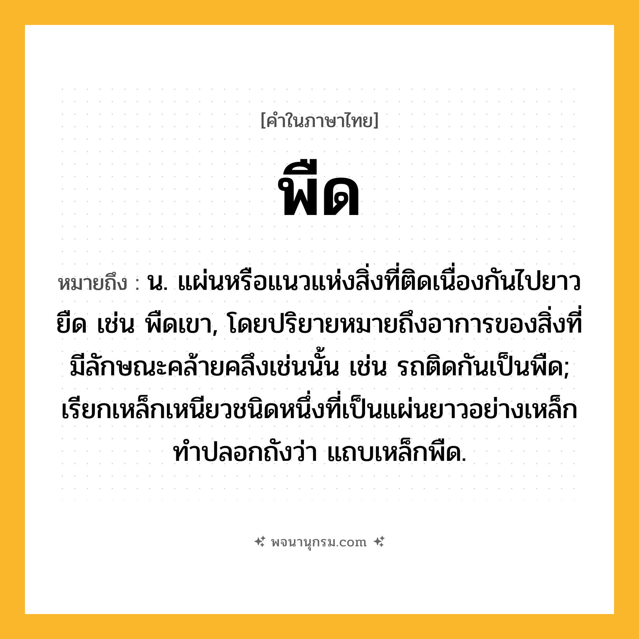 พืด ความหมาย หมายถึงอะไร?, คำในภาษาไทย พืด หมายถึง น. แผ่นหรือแนวแห่งสิ่งที่ติดเนื่องกันไปยาวยืด เช่น พืดเขา, โดยปริยายหมายถึงอาการของสิ่งที่มีลักษณะคล้ายคลึงเช่นนั้น เช่น รถติดกันเป็นพืด; เรียกเหล็กเหนียวชนิดหนึ่งที่เป็นแผ่นยาวอย่างเหล็กทําปลอกถังว่า แถบเหล็กพืด.