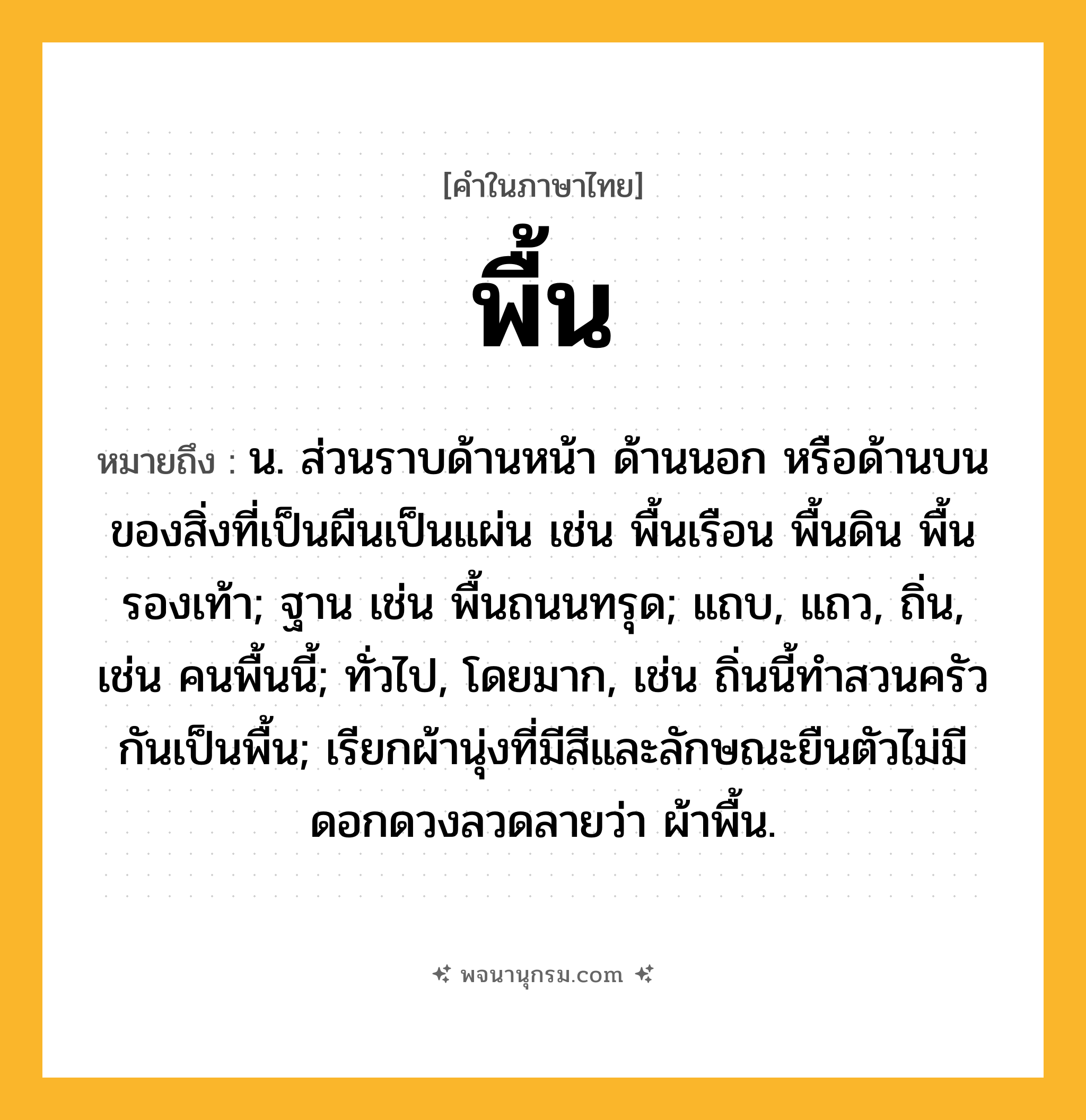 พื้น ความหมาย หมายถึงอะไร?, คำในภาษาไทย พื้น หมายถึง น. ส่วนราบด้านหน้า ด้านนอก หรือด้านบนของสิ่งที่เป็นผืนเป็นแผ่น เช่น พื้นเรือน พื้นดิน พื้นรองเท้า; ฐาน เช่น พื้นถนนทรุด; แถบ, แถว, ถิ่น, เช่น คนพื้นนี้; ทั่วไป, โดยมาก, เช่น ถิ่นนี้ทําสวนครัวกันเป็นพื้น; เรียกผ้านุ่งที่มีสีและลักษณะยืนตัวไม่มีดอกดวงลวดลายว่า ผ้าพื้น.