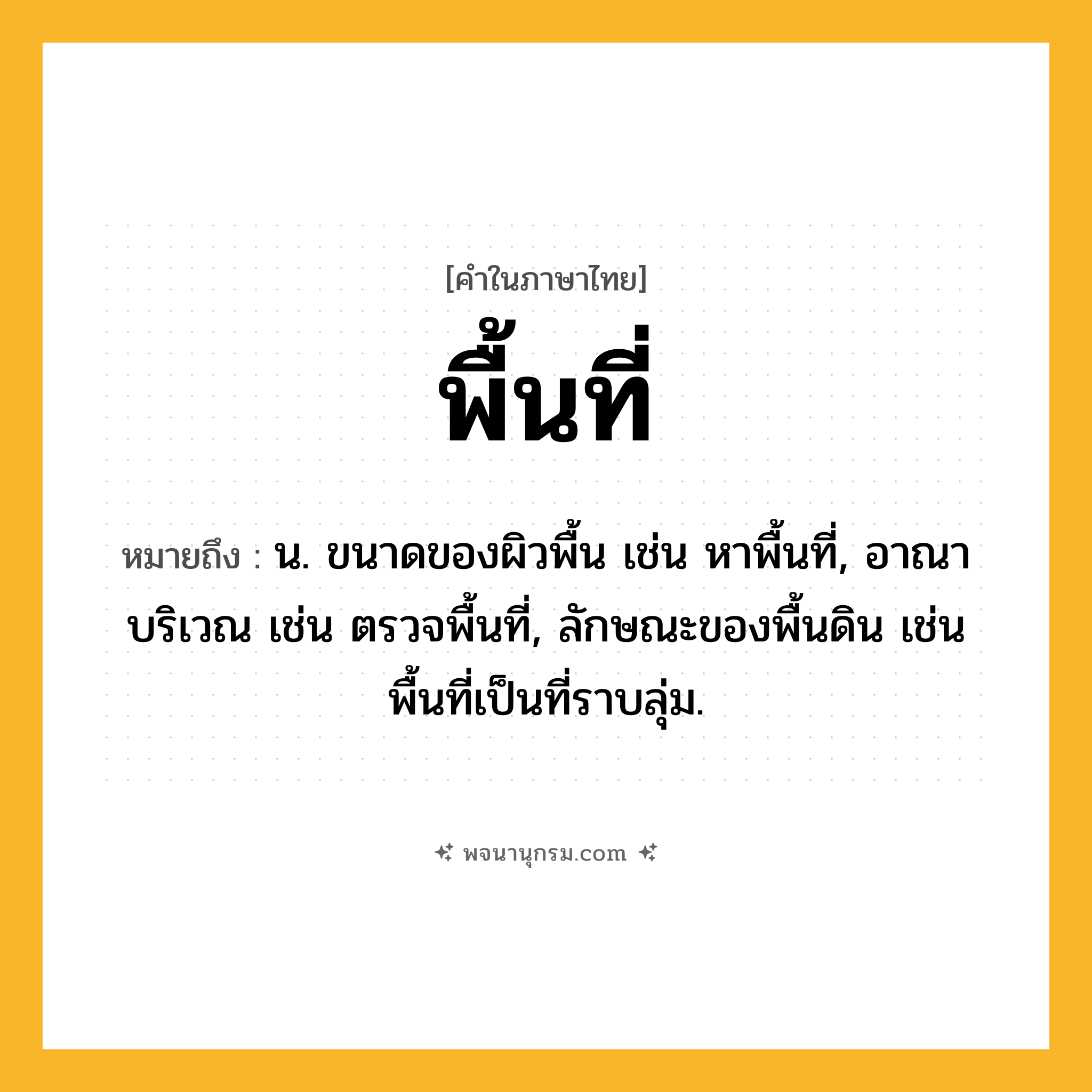 พื้นที่ ความหมาย หมายถึงอะไร?, คำในภาษาไทย พื้นที่ หมายถึง น. ขนาดของผิวพื้น เช่น หาพื้นที่, อาณาบริเวณ เช่น ตรวจพื้นที่, ลักษณะของพื้นดิน เช่น พื้นที่เป็นที่ราบลุ่ม.