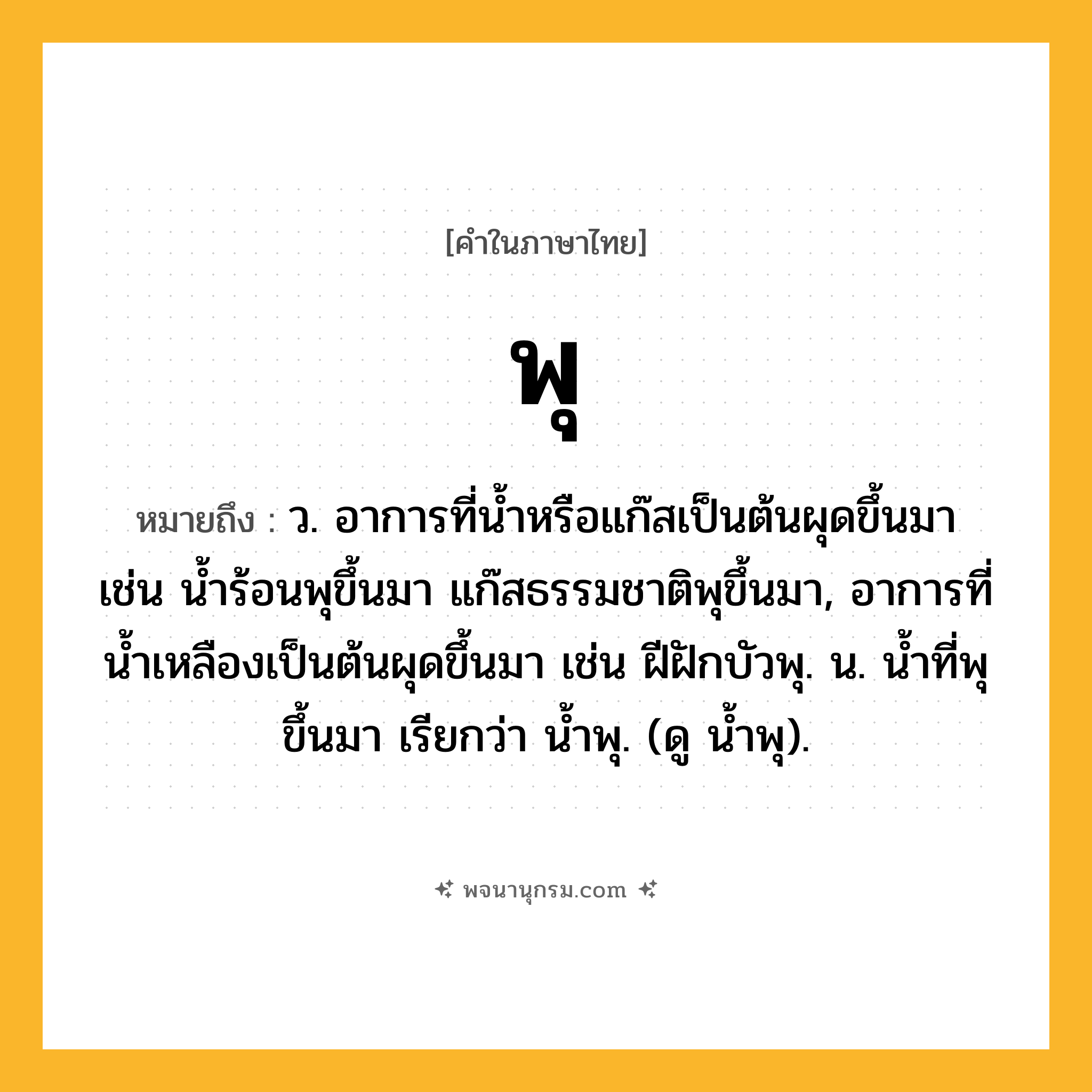 พุ ความหมาย หมายถึงอะไร?, คำในภาษาไทย พุ หมายถึง ว. อาการที่น้ำหรือแก๊สเป็นต้นผุดขึ้นมา เช่น น้ำร้อนพุขึ้นมา แก๊สธรรมชาติพุขึ้นมา, อาการที่น้ำเหลืองเป็นต้นผุดขึ้นมา เช่น ฝีฝักบัวพุ. น. นํ้าที่พุขึ้นมา เรียกว่า นํ้าพุ. (ดู นํ้าพุ).