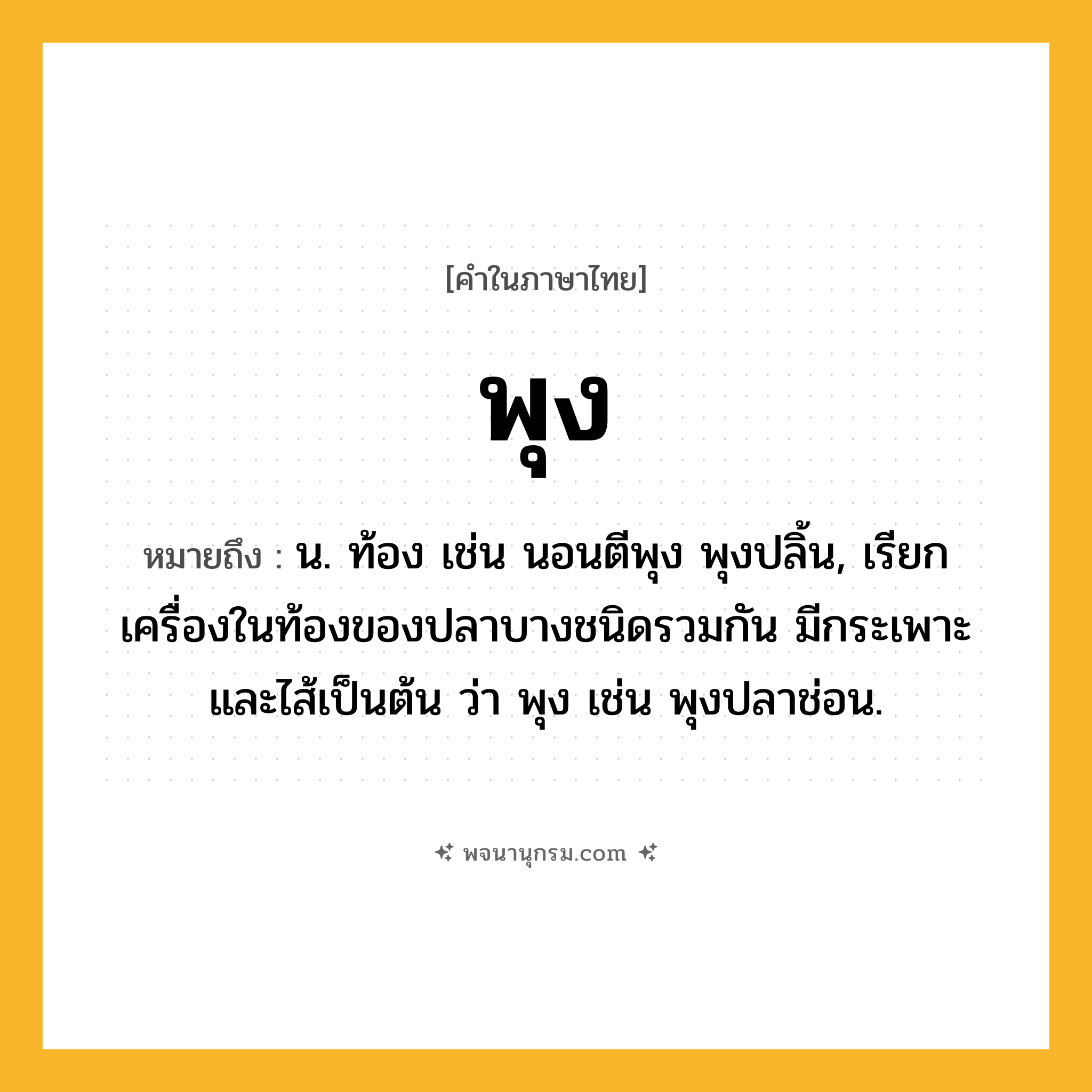 พุง ความหมาย หมายถึงอะไร?, คำในภาษาไทย พุง หมายถึง น. ท้อง เช่น นอนตีพุง พุงปลิ้น, เรียกเครื่องในท้องของปลาบางชนิดรวมกัน มีกระเพาะและไส้เป็นต้น ว่า พุง เช่น พุงปลาช่อน.