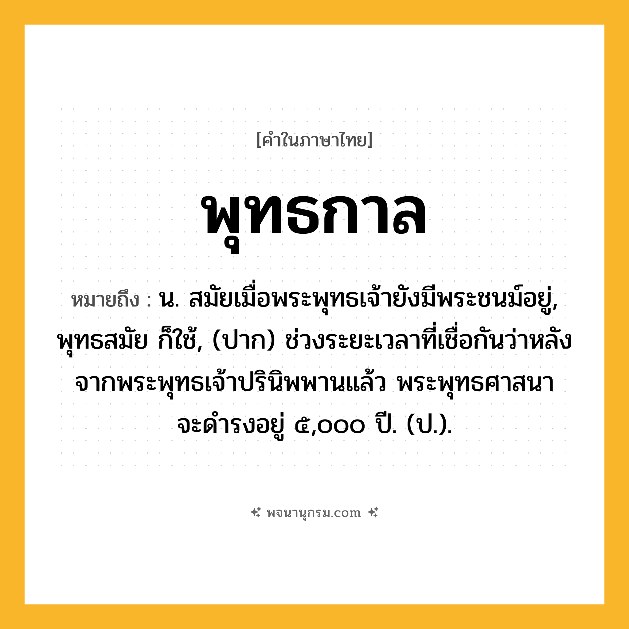 พุทธกาล ความหมาย หมายถึงอะไร?, คำในภาษาไทย พุทธกาล หมายถึง น. สมัยเมื่อพระพุทธเจ้ายังมีพระชนม์อยู่, พุทธสมัย ก็ใช้, (ปาก) ช่วงระยะเวลาที่เชื่อกันว่าหลังจากพระพุทธเจ้าปรินิพพานแล้ว พระพุทธศาสนาจะดํารงอยู่ ๕,๐๐๐ ปี. (ป.).