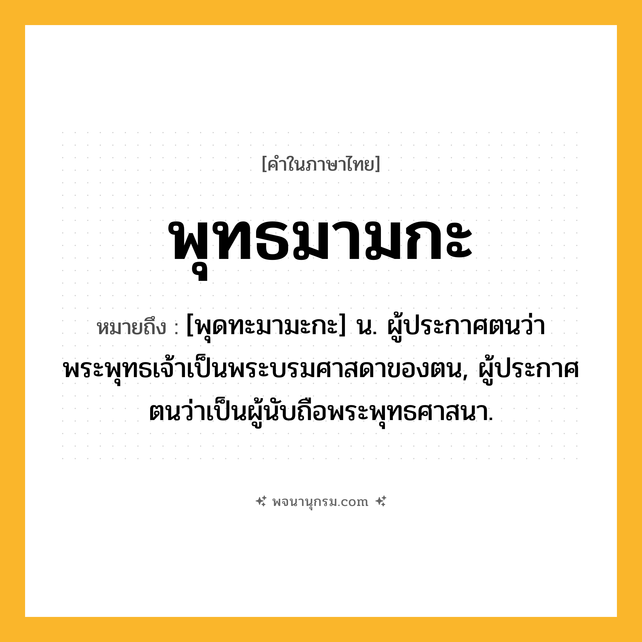 พุทธมามกะ ความหมาย หมายถึงอะไร?, คำในภาษาไทย พุทธมามกะ หมายถึง [พุดทะมามะกะ] น. ผู้ประกาศตนว่าพระพุทธเจ้าเป็นพระบรมศาสดาของตน, ผู้ประกาศตนว่าเป็นผู้นับถือพระพุทธศาสนา.