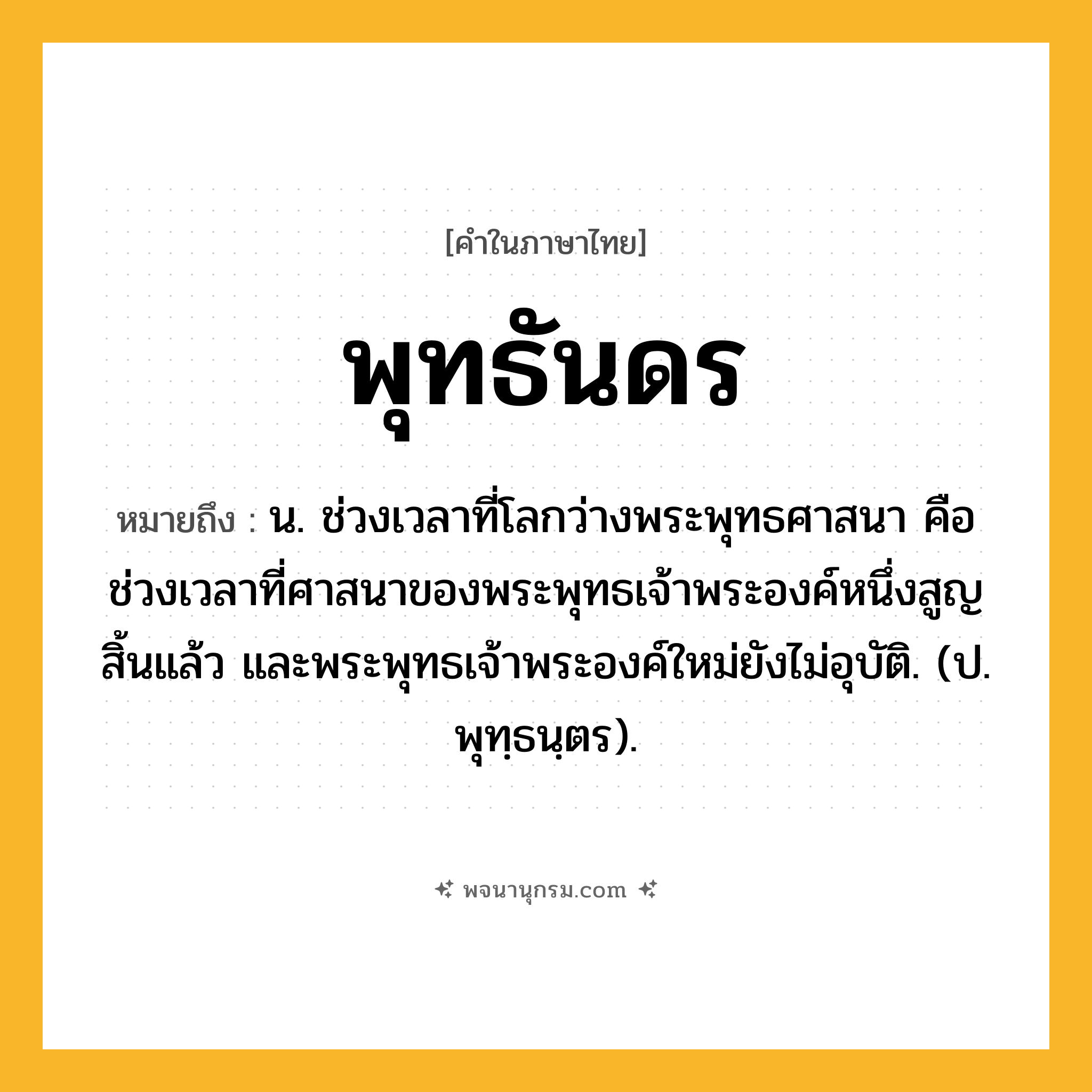 พุทธันดร ความหมาย หมายถึงอะไร?, คำในภาษาไทย พุทธันดร หมายถึง น. ช่วงเวลาที่โลกว่างพระพุทธศาสนา คือ ช่วงเวลาที่ศาสนาของพระพุทธเจ้าพระองค์หนึ่งสูญสิ้นแล้ว และพระพุทธเจ้าพระองค์ใหม่ยังไม่อุบัติ. (ป. พุทฺธนฺตร).