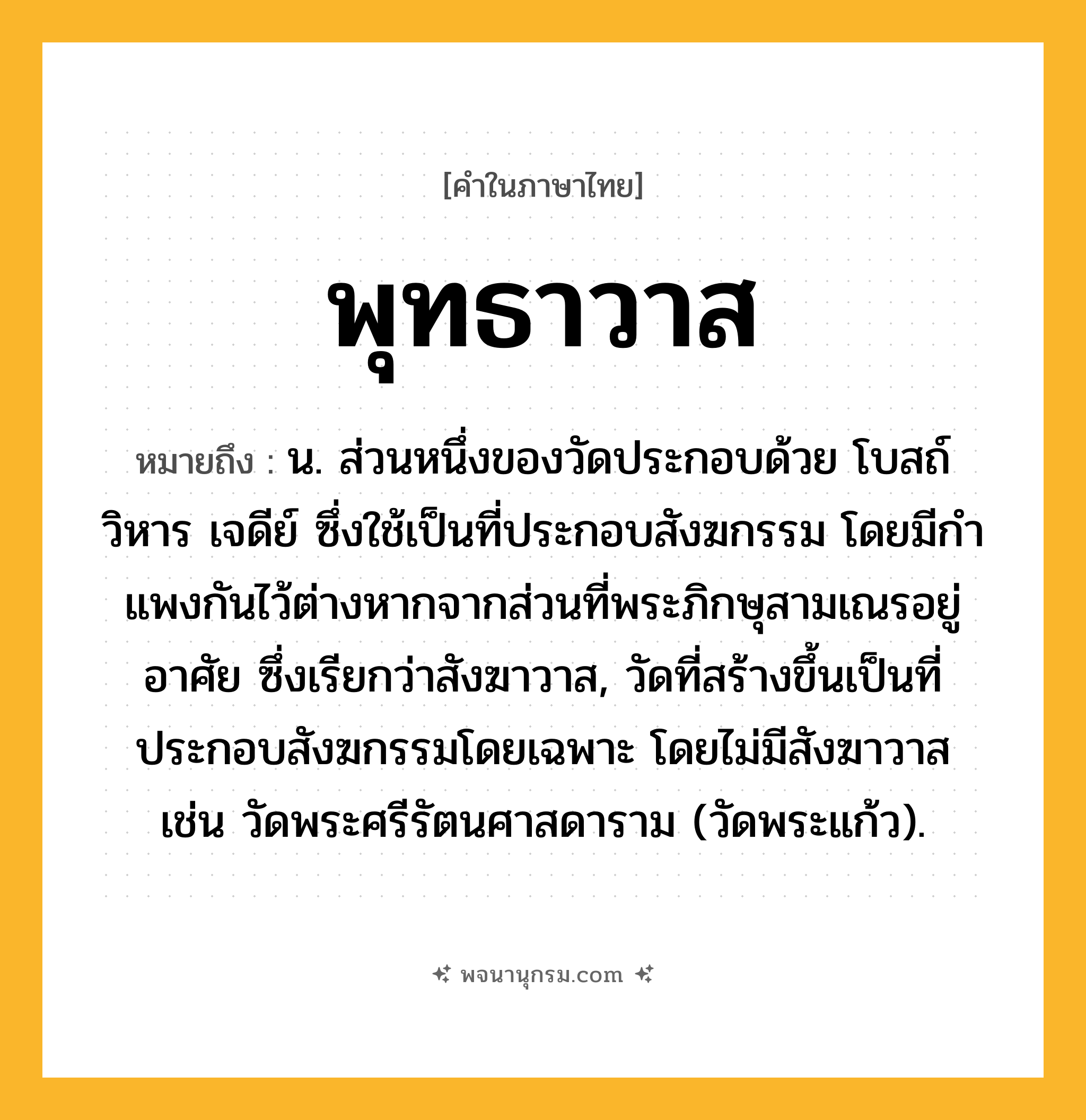 พุทธาวาส ความหมาย หมายถึงอะไร?, คำในภาษาไทย พุทธาวาส หมายถึง น. ส่วนหนึ่งของวัดประกอบด้วย โบสถ์ วิหาร เจดีย์ ซึ่งใช้เป็นที่ประกอบสังฆกรรม โดยมีกําแพงกันไว้ต่างหากจากส่วนที่พระภิกษุสามเณรอยู่อาศัย ซึ่งเรียกว่าสังฆาวาส, วัดที่สร้างขึ้นเป็นที่ประกอบสังฆกรรมโดยเฉพาะ โดยไม่มีสังฆาวาส เช่น วัดพระศรีรัตนศาสดาราม (วัดพระแก้ว).