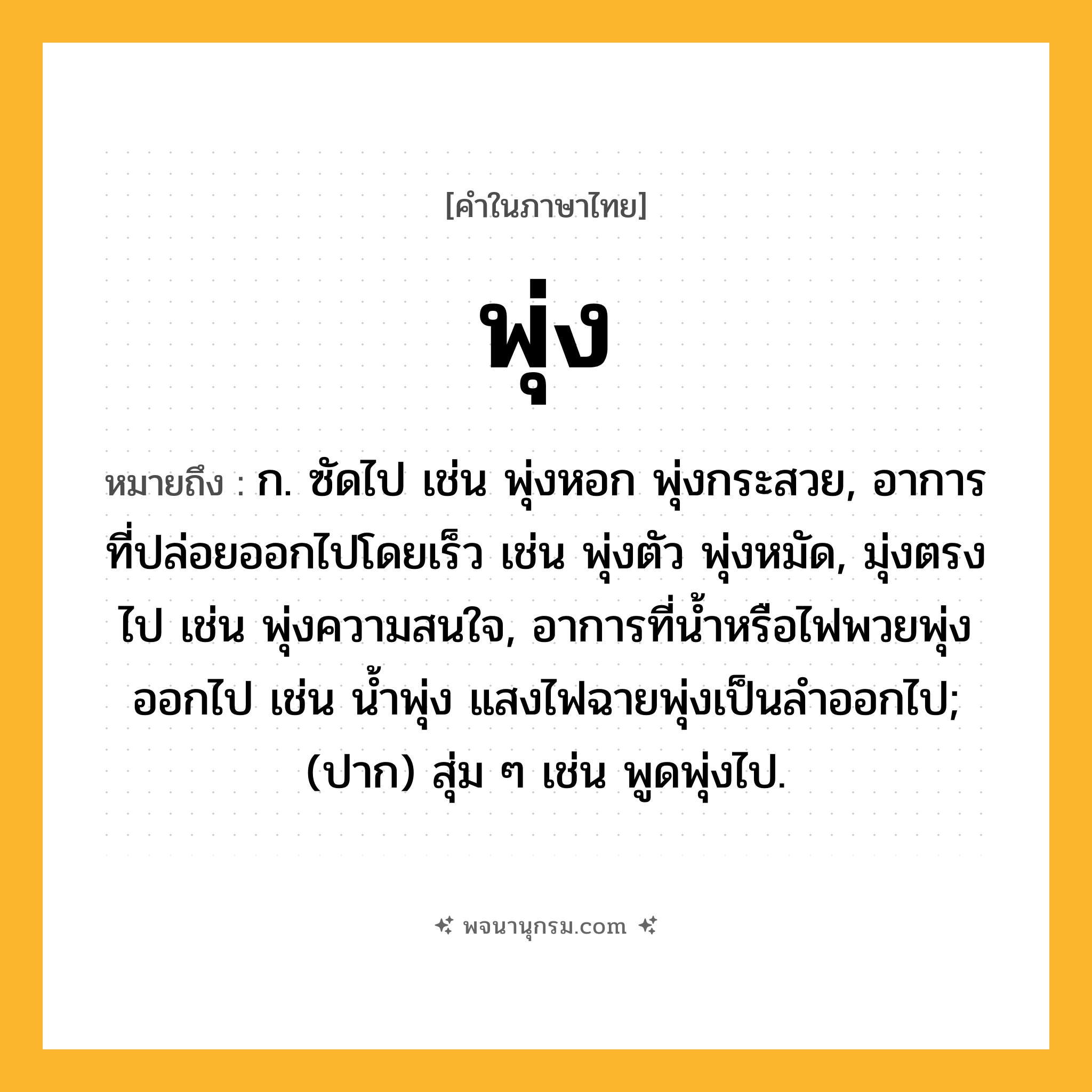 พุ่ง ความหมาย หมายถึงอะไร?, คำในภาษาไทย พุ่ง หมายถึง ก. ซัดไป เช่น พุ่งหอก พุ่งกระสวย, อาการที่ปล่อยออกไปโดยเร็ว เช่น พุ่งตัว พุ่งหมัด, มุ่งตรงไป เช่น พุ่งความสนใจ, อาการที่น้ำหรือไฟพวยพุ่งออกไป เช่น น้ำพุ่ง แสงไฟฉายพุ่งเป็นลำออกไป; (ปาก) สุ่ม ๆ เช่น พูดพุ่งไป.