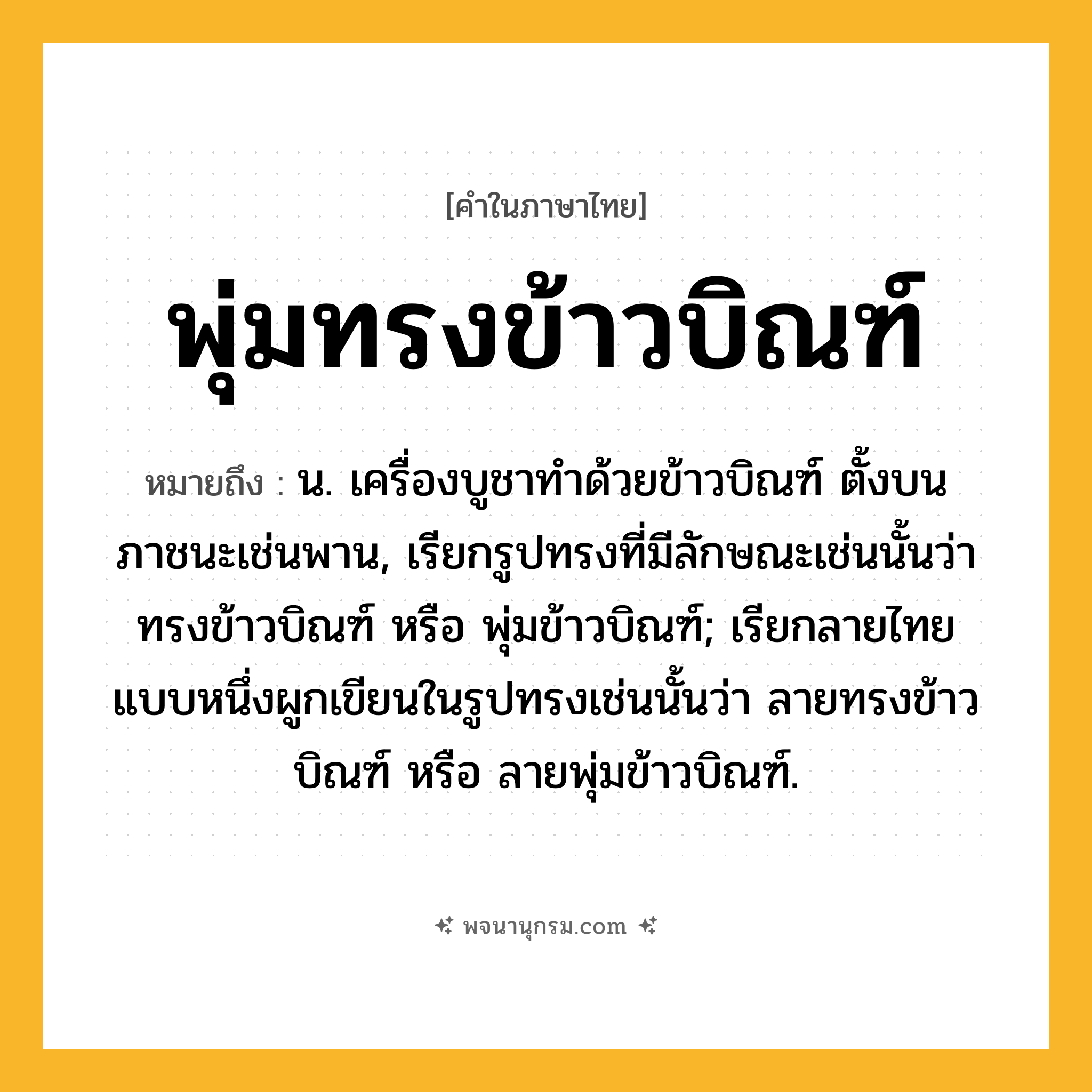 พุ่มทรงข้าวบิณฑ์ ความหมาย หมายถึงอะไร?, คำในภาษาไทย พุ่มทรงข้าวบิณฑ์ หมายถึง น. เครื่องบูชาทำด้วยข้าวบิณฑ์ ตั้งบนภาชนะเช่นพาน, เรียกรูปทรงที่มีลักษณะเช่นนั้นว่า ทรงข้าวบิณฑ์ หรือ พุ่มข้าวบิณฑ์; เรียกลายไทยแบบหนึ่งผูกเขียนในรูปทรงเช่นนั้นว่า ลายทรงข้าวบิณฑ์ หรือ ลายพุ่มข้าวบิณฑ์.