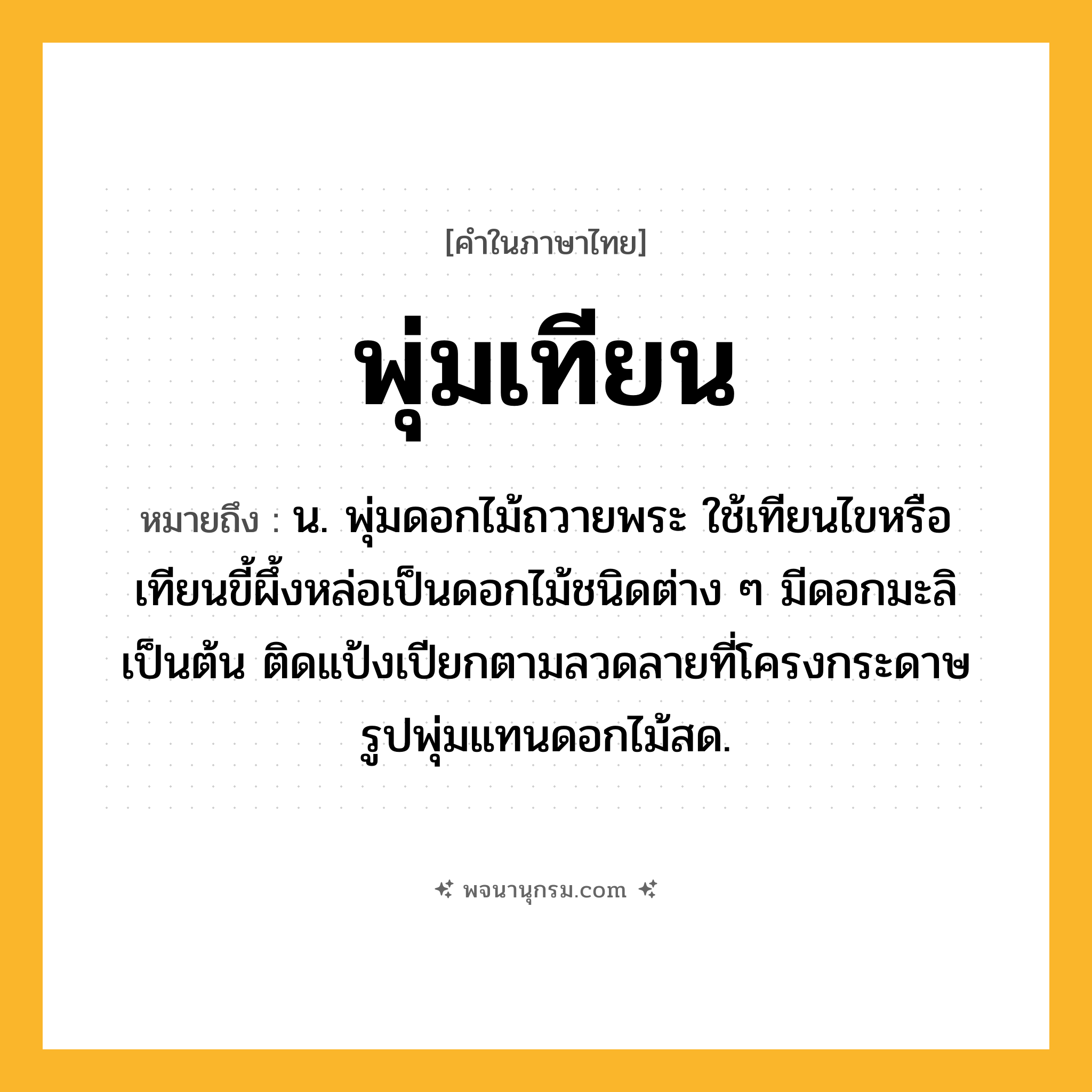 พุ่มเทียน ความหมาย หมายถึงอะไร?, คำในภาษาไทย พุ่มเทียน หมายถึง น. พุ่มดอกไม้ถวายพระ ใช้เทียนไขหรือเทียนขี้ผึ้งหล่อเป็นดอกไม้ชนิดต่าง ๆ มีดอกมะลิเป็นต้น ติดแป้งเปียกตามลวดลายที่โครงกระดาษรูปพุ่มแทนดอกไม้สด.